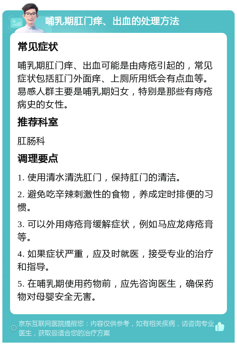 哺乳期肛门痒、出血的处理方法 常见症状 哺乳期肛门痒、出血可能是由痔疮引起的，常见症状包括肛门外面痒、上厕所用纸会有点血等。易感人群主要是哺乳期妇女，特别是那些有痔疮病史的女性。 推荐科室 肛肠科 调理要点 1. 使用清水清洗肛门，保持肛门的清洁。 2. 避免吃辛辣刺激性的食物，养成定时排便的习惯。 3. 可以外用痔疮膏缓解症状，例如马应龙痔疮膏等。 4. 如果症状严重，应及时就医，接受专业的治疗和指导。 5. 在哺乳期使用药物前，应先咨询医生，确保药物对母婴安全无害。