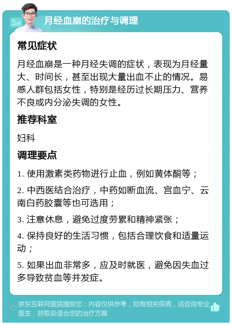 月经血崩的治疗与调理 常见症状 月经血崩是一种月经失调的症状，表现为月经量大、时间长，甚至出现大量出血不止的情况。易感人群包括女性，特别是经历过长期压力、营养不良或内分泌失调的女性。 推荐科室 妇科 调理要点 1. 使用激素类药物进行止血，例如黄体酮等； 2. 中西医结合治疗，中药如断血流、宫血宁、云南白药胶囊等也可选用； 3. 注意休息，避免过度劳累和精神紧张； 4. 保持良好的生活习惯，包括合理饮食和适量运动； 5. 如果出血非常多，应及时就医，避免因失血过多导致贫血等并发症。