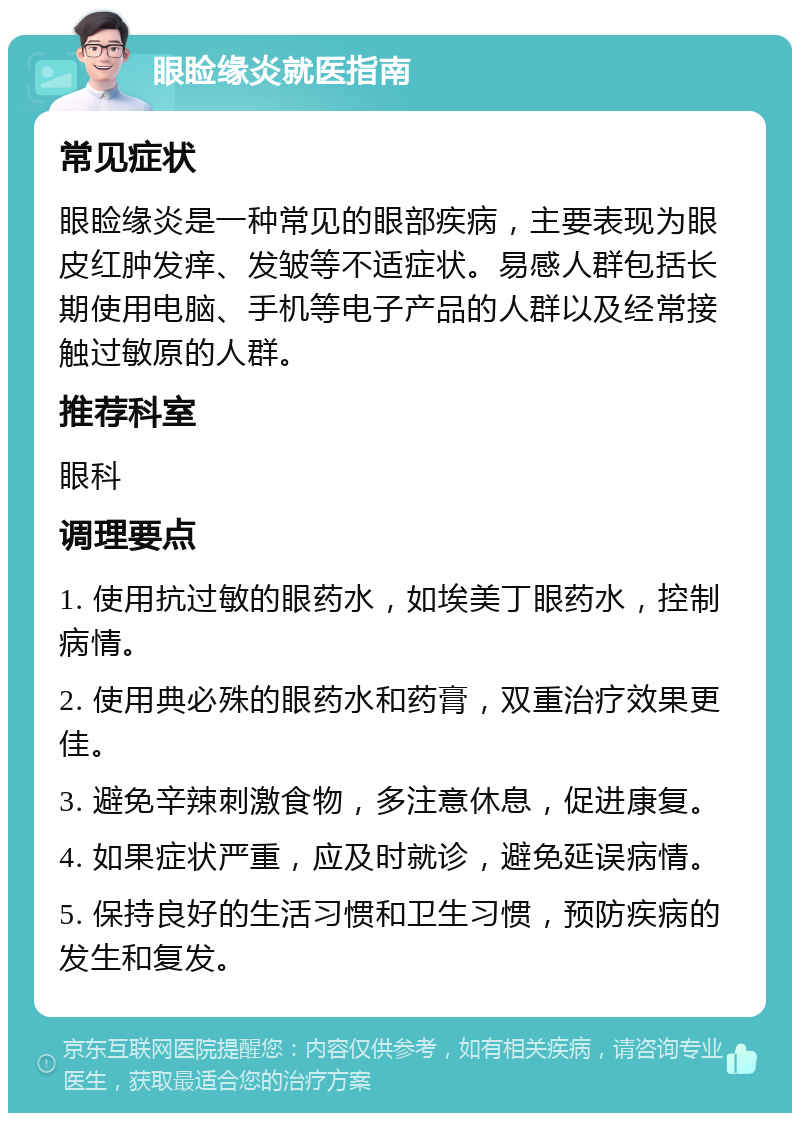 眼睑缘炎就医指南 常见症状 眼睑缘炎是一种常见的眼部疾病，主要表现为眼皮红肿发痒、发皱等不适症状。易感人群包括长期使用电脑、手机等电子产品的人群以及经常接触过敏原的人群。 推荐科室 眼科 调理要点 1. 使用抗过敏的眼药水，如埃美丁眼药水，控制病情。 2. 使用典必殊的眼药水和药膏，双重治疗效果更佳。 3. 避免辛辣刺激食物，多注意休息，促进康复。 4. 如果症状严重，应及时就诊，避免延误病情。 5. 保持良好的生活习惯和卫生习惯，预防疾病的发生和复发。