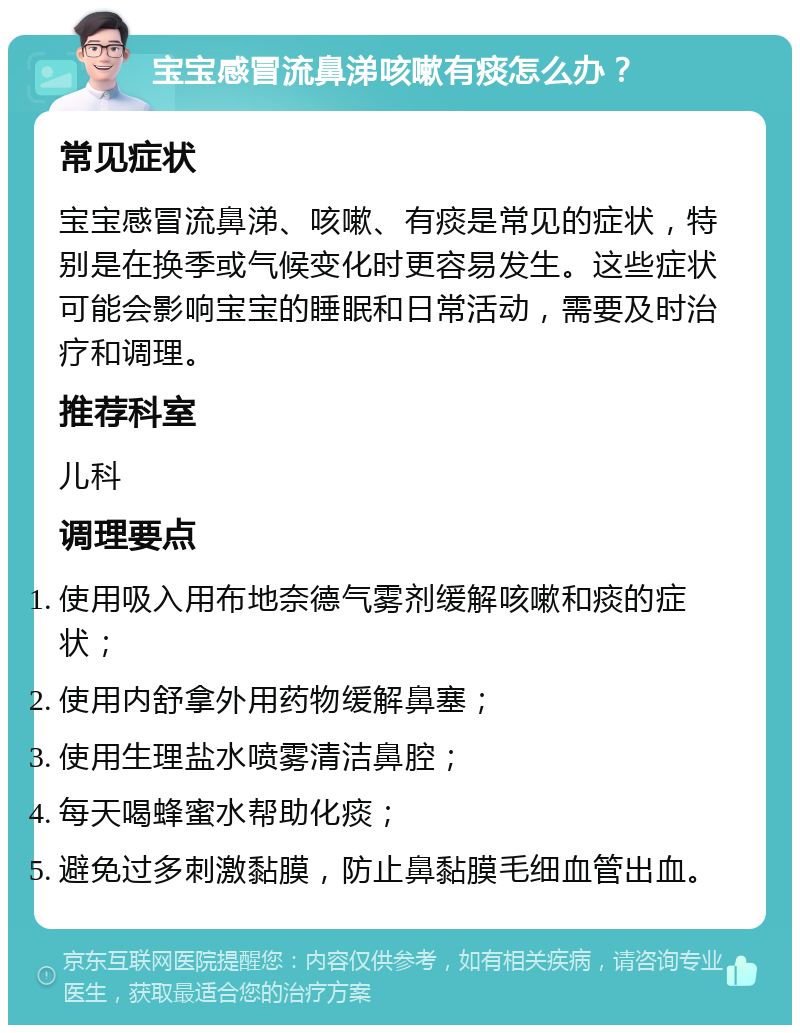 宝宝感冒流鼻涕咳嗽有痰怎么办？ 常见症状 宝宝感冒流鼻涕、咳嗽、有痰是常见的症状，特别是在换季或气候变化时更容易发生。这些症状可能会影响宝宝的睡眠和日常活动，需要及时治疗和调理。 推荐科室 儿科 调理要点 使用吸入用布地奈德气雾剂缓解咳嗽和痰的症状； 使用内舒拿外用药物缓解鼻塞； 使用生理盐水喷雾清洁鼻腔； 每天喝蜂蜜水帮助化痰； 避免过多刺激黏膜，防止鼻黏膜毛细血管出血。