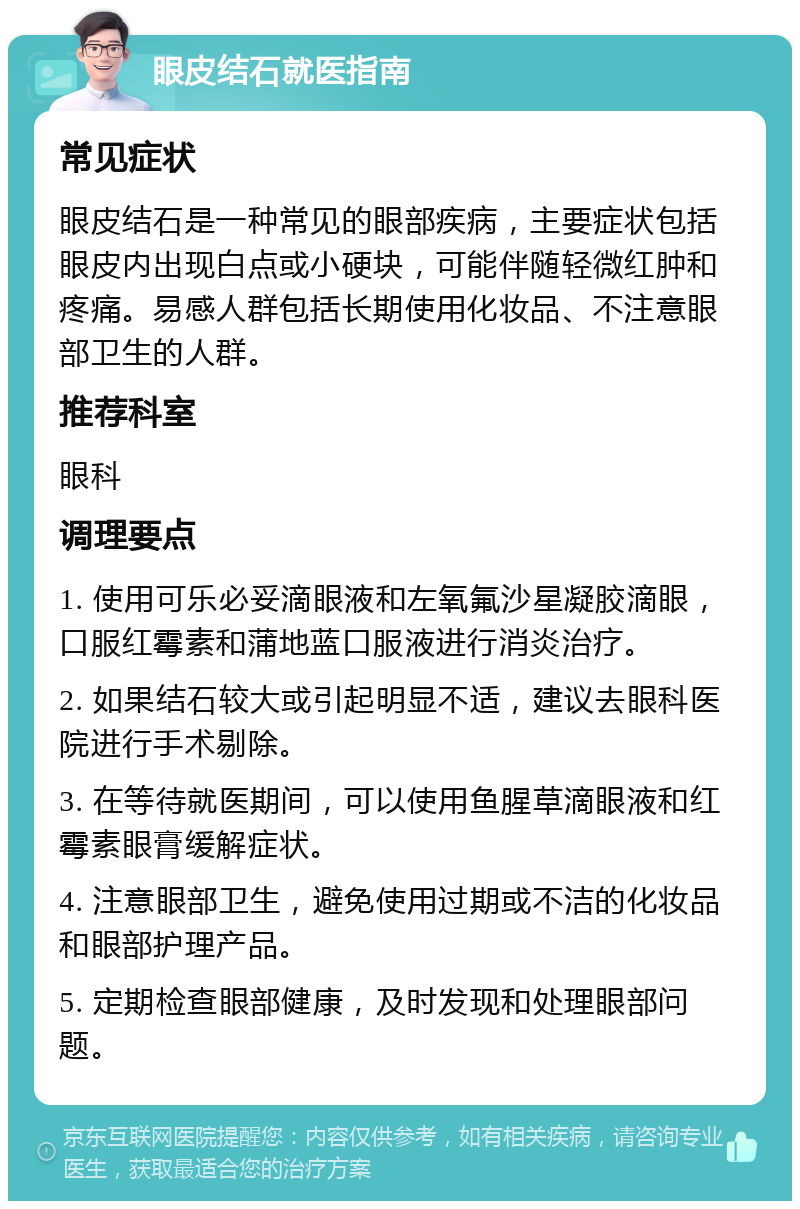 眼皮结石就医指南 常见症状 眼皮结石是一种常见的眼部疾病，主要症状包括眼皮内出现白点或小硬块，可能伴随轻微红肿和疼痛。易感人群包括长期使用化妆品、不注意眼部卫生的人群。 推荐科室 眼科 调理要点 1. 使用可乐必妥滴眼液和左氧氟沙星凝胶滴眼，口服红霉素和蒲地蓝口服液进行消炎治疗。 2. 如果结石较大或引起明显不适，建议去眼科医院进行手术剔除。 3. 在等待就医期间，可以使用鱼腥草滴眼液和红霉素眼膏缓解症状。 4. 注意眼部卫生，避免使用过期或不洁的化妆品和眼部护理产品。 5. 定期检查眼部健康，及时发现和处理眼部问题。