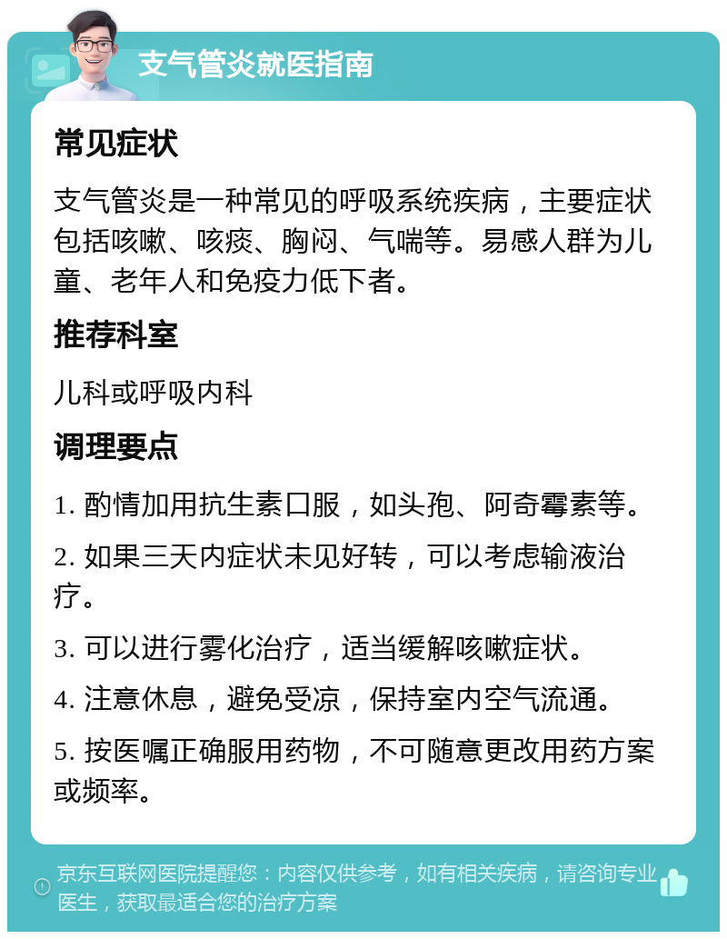 支气管炎就医指南 常见症状 支气管炎是一种常见的呼吸系统疾病，主要症状包括咳嗽、咳痰、胸闷、气喘等。易感人群为儿童、老年人和免疫力低下者。 推荐科室 儿科或呼吸内科 调理要点 1. 酌情加用抗生素口服，如头孢、阿奇霉素等。 2. 如果三天内症状未见好转，可以考虑输液治疗。 3. 可以进行雾化治疗，适当缓解咳嗽症状。 4. 注意休息，避免受凉，保持室内空气流通。 5. 按医嘱正确服用药物，不可随意更改用药方案或频率。