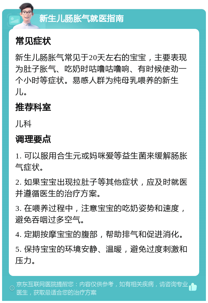 新生儿肠胀气就医指南 常见症状 新生儿肠胀气常见于20天左右的宝宝，主要表现为肚子胀气、吃奶时咕噜咕噜响、有时候使劲一个小时等症状。易感人群为纯母乳喂养的新生儿。 推荐科室 儿科 调理要点 1. 可以服用合生元或妈咪爱等益生菌来缓解肠胀气症状。 2. 如果宝宝出现拉肚子等其他症状，应及时就医并遵循医生的治疗方案。 3. 在喂养过程中，注意宝宝的吃奶姿势和速度，避免吞咽过多空气。 4. 定期按摩宝宝的腹部，帮助排气和促进消化。 5. 保持宝宝的环境安静、温暖，避免过度刺激和压力。