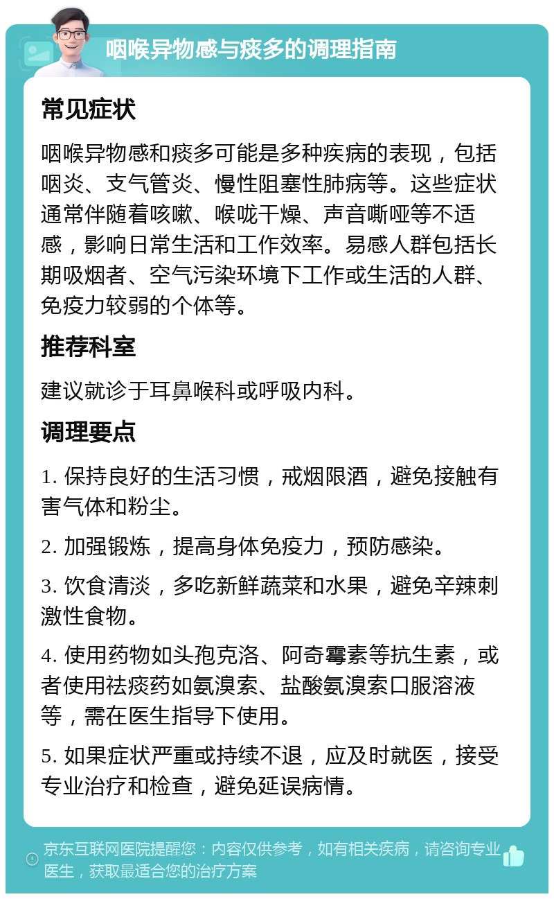 咽喉异物感与痰多的调理指南 常见症状 咽喉异物感和痰多可能是多种疾病的表现，包括咽炎、支气管炎、慢性阻塞性肺病等。这些症状通常伴随着咳嗽、喉咙干燥、声音嘶哑等不适感，影响日常生活和工作效率。易感人群包括长期吸烟者、空气污染环境下工作或生活的人群、免疫力较弱的个体等。 推荐科室 建议就诊于耳鼻喉科或呼吸内科。 调理要点 1. 保持良好的生活习惯，戒烟限酒，避免接触有害气体和粉尘。 2. 加强锻炼，提高身体免疫力，预防感染。 3. 饮食清淡，多吃新鲜蔬菜和水果，避免辛辣刺激性食物。 4. 使用药物如头孢克洛、阿奇霉素等抗生素，或者使用祛痰药如氨溴索、盐酸氨溴索口服溶液等，需在医生指导下使用。 5. 如果症状严重或持续不退，应及时就医，接受专业治疗和检查，避免延误病情。