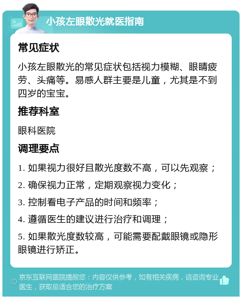 小孩左眼散光就医指南 常见症状 小孩左眼散光的常见症状包括视力模糊、眼睛疲劳、头痛等。易感人群主要是儿童，尤其是不到四岁的宝宝。 推荐科室 眼科医院 调理要点 1. 如果视力很好且散光度数不高，可以先观察； 2. 确保视力正常，定期观察视力变化； 3. 控制看电子产品的时间和频率； 4. 遵循医生的建议进行治疗和调理； 5. 如果散光度数较高，可能需要配戴眼镜或隐形眼镜进行矫正。