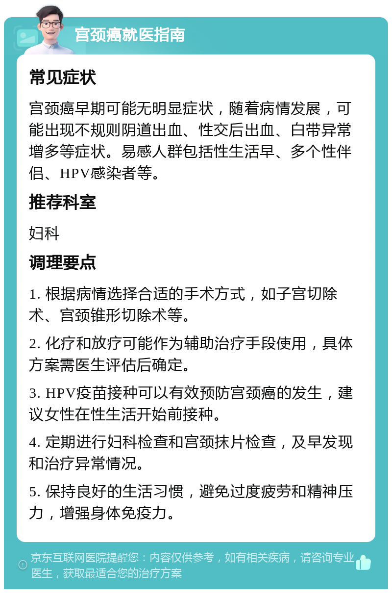 宫颈癌就医指南 常见症状 宫颈癌早期可能无明显症状，随着病情发展，可能出现不规则阴道出血、性交后出血、白带异常增多等症状。易感人群包括性生活早、多个性伴侣、HPV感染者等。 推荐科室 妇科 调理要点 1. 根据病情选择合适的手术方式，如子宫切除术、宫颈锥形切除术等。 2. 化疗和放疗可能作为辅助治疗手段使用，具体方案需医生评估后确定。 3. HPV疫苗接种可以有效预防宫颈癌的发生，建议女性在性生活开始前接种。 4. 定期进行妇科检查和宫颈抹片检查，及早发现和治疗异常情况。 5. 保持良好的生活习惯，避免过度疲劳和精神压力，增强身体免疫力。