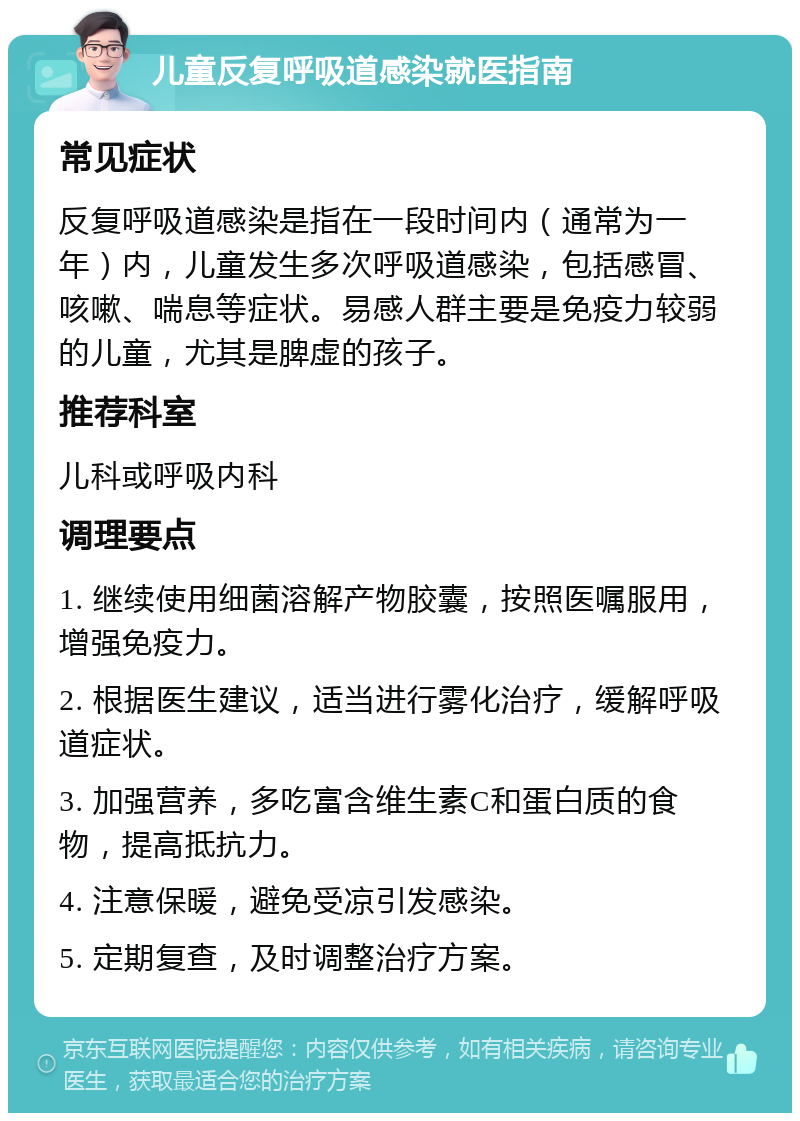 儿童反复呼吸道感染就医指南 常见症状 反复呼吸道感染是指在一段时间内（通常为一年）内，儿童发生多次呼吸道感染，包括感冒、咳嗽、喘息等症状。易感人群主要是免疫力较弱的儿童，尤其是脾虚的孩子。 推荐科室 儿科或呼吸内科 调理要点 1. 继续使用细菌溶解产物胶囊，按照医嘱服用，增强免疫力。 2. 根据医生建议，适当进行雾化治疗，缓解呼吸道症状。 3. 加强营养，多吃富含维生素C和蛋白质的食物，提高抵抗力。 4. 注意保暖，避免受凉引发感染。 5. 定期复查，及时调整治疗方案。