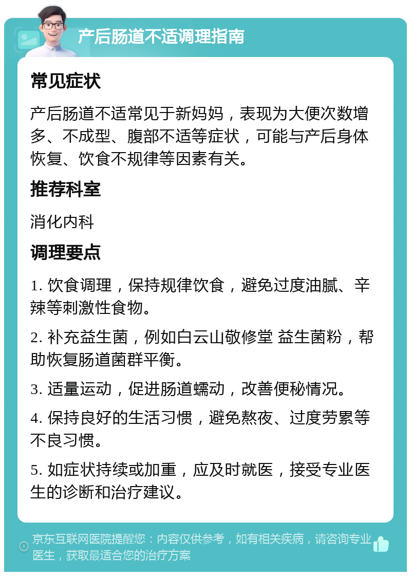 产后肠道不适调理指南 常见症状 产后肠道不适常见于新妈妈，表现为大便次数增多、不成型、腹部不适等症状，可能与产后身体恢复、饮食不规律等因素有关。 推荐科室 消化内科 调理要点 1. 饮食调理，保持规律饮食，避免过度油腻、辛辣等刺激性食物。 2. 补充益生菌，例如白云山敬修堂 益生菌粉，帮助恢复肠道菌群平衡。 3. 适量运动，促进肠道蠕动，改善便秘情况。 4. 保持良好的生活习惯，避免熬夜、过度劳累等不良习惯。 5. 如症状持续或加重，应及时就医，接受专业医生的诊断和治疗建议。