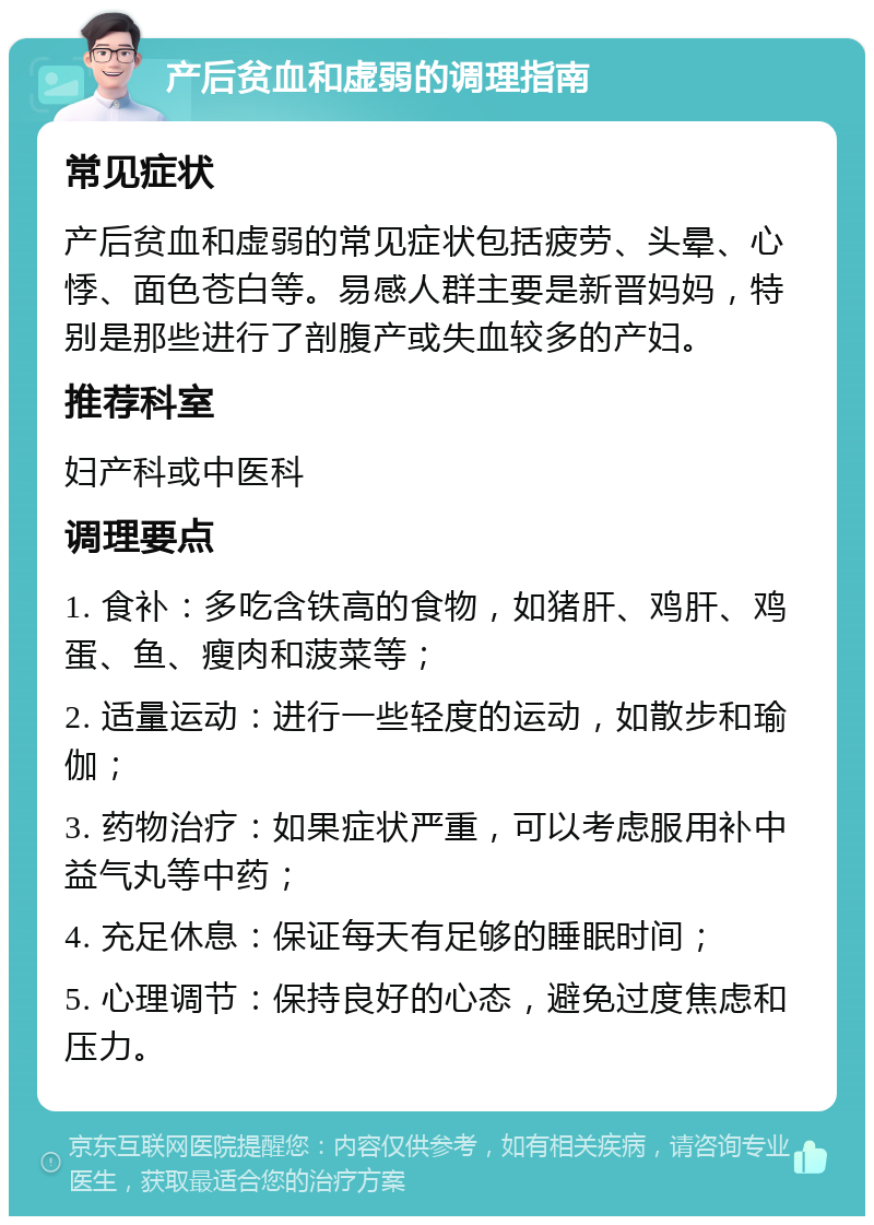 产后贫血和虚弱的调理指南 常见症状 产后贫血和虚弱的常见症状包括疲劳、头晕、心悸、面色苍白等。易感人群主要是新晋妈妈，特别是那些进行了剖腹产或失血较多的产妇。 推荐科室 妇产科或中医科 调理要点 1. 食补：多吃含铁高的食物，如猪肝、鸡肝、鸡蛋、鱼、瘦肉和菠菜等； 2. 适量运动：进行一些轻度的运动，如散步和瑜伽； 3. 药物治疗：如果症状严重，可以考虑服用补中益气丸等中药； 4. 充足休息：保证每天有足够的睡眠时间； 5. 心理调节：保持良好的心态，避免过度焦虑和压力。