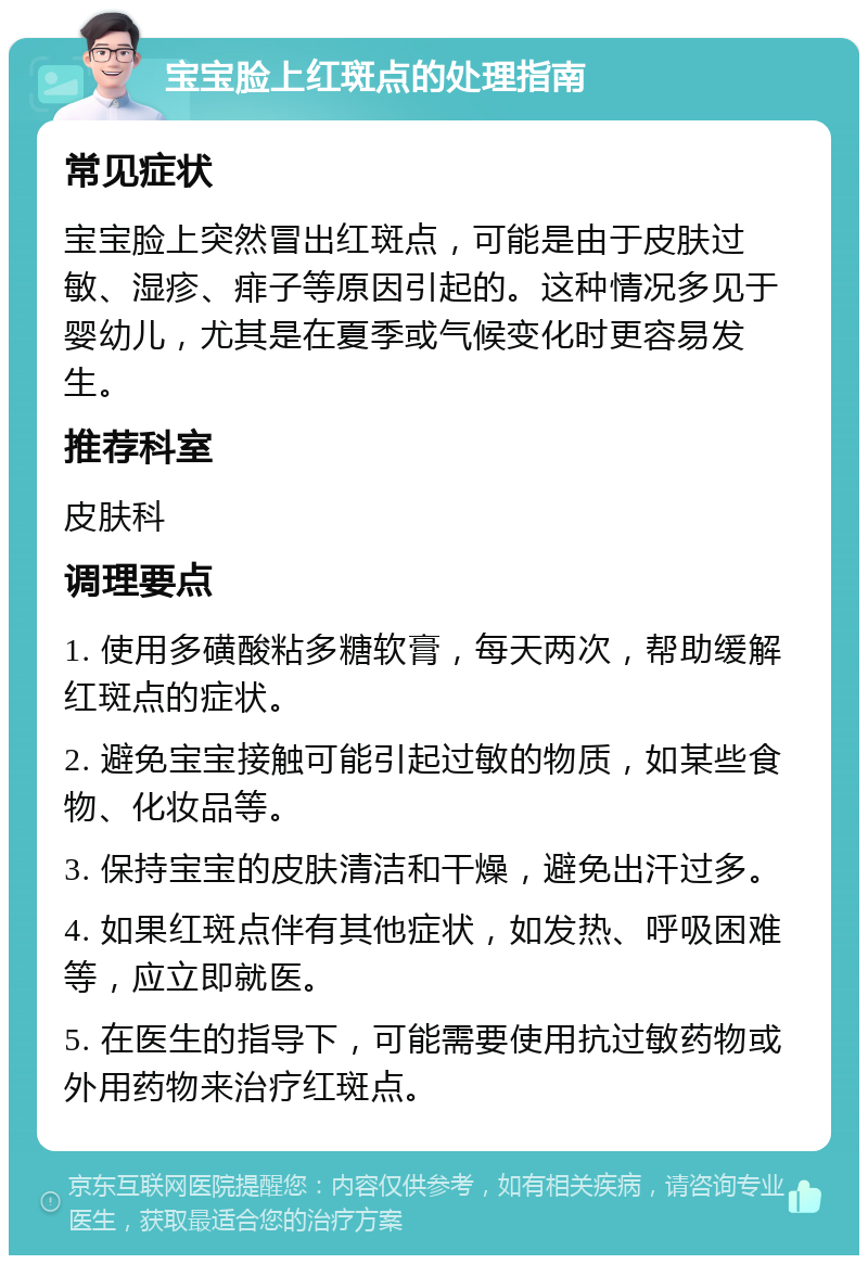 宝宝脸上红斑点的处理指南 常见症状 宝宝脸上突然冒出红斑点，可能是由于皮肤过敏、湿疹、痱子等原因引起的。这种情况多见于婴幼儿，尤其是在夏季或气候变化时更容易发生。 推荐科室 皮肤科 调理要点 1. 使用多磺酸粘多糖软膏，每天两次，帮助缓解红斑点的症状。 2. 避免宝宝接触可能引起过敏的物质，如某些食物、化妆品等。 3. 保持宝宝的皮肤清洁和干燥，避免出汗过多。 4. 如果红斑点伴有其他症状，如发热、呼吸困难等，应立即就医。 5. 在医生的指导下，可能需要使用抗过敏药物或外用药物来治疗红斑点。