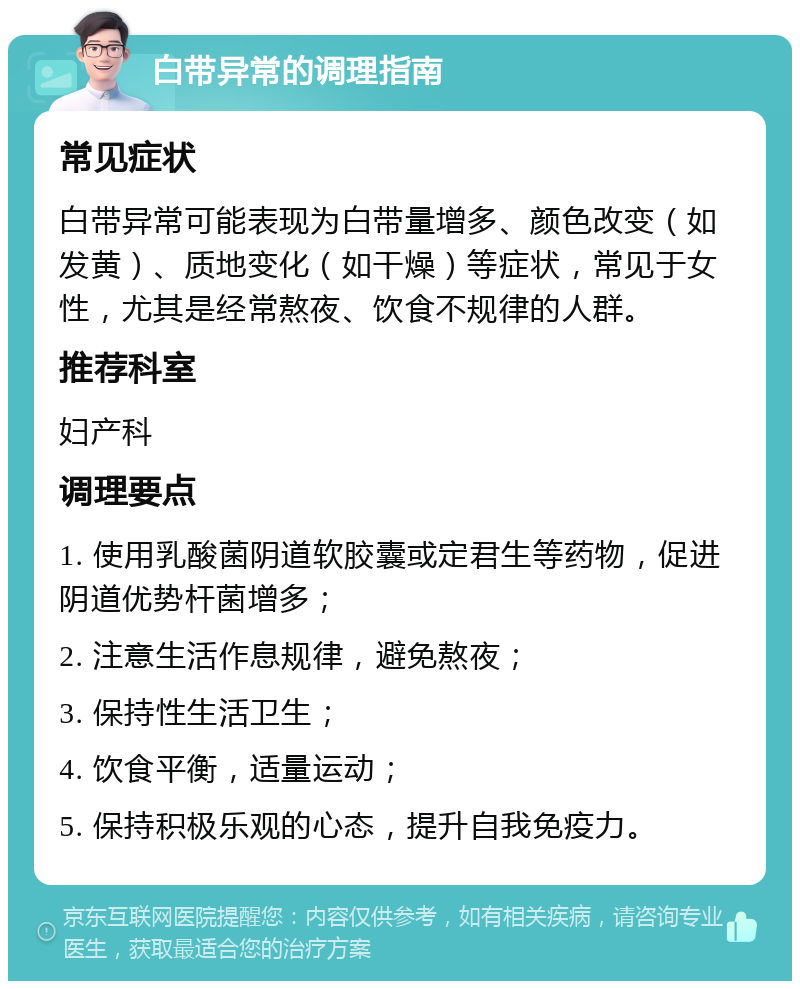 白带异常的调理指南 常见症状 白带异常可能表现为白带量增多、颜色改变（如发黄）、质地变化（如干燥）等症状，常见于女性，尤其是经常熬夜、饮食不规律的人群。 推荐科室 妇产科 调理要点 1. 使用乳酸菌阴道软胶囊或定君生等药物，促进阴道优势杆菌增多； 2. 注意生活作息规律，避免熬夜； 3. 保持性生活卫生； 4. 饮食平衡，适量运动； 5. 保持积极乐观的心态，提升自我免疫力。