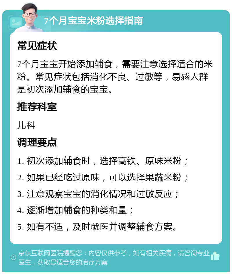 7个月宝宝米粉选择指南 常见症状 7个月宝宝开始添加辅食，需要注意选择适合的米粉。常见症状包括消化不良、过敏等，易感人群是初次添加辅食的宝宝。 推荐科室 儿科 调理要点 1. 初次添加辅食时，选择高铁、原味米粉； 2. 如果已经吃过原味，可以选择果蔬米粉； 3. 注意观察宝宝的消化情况和过敏反应； 4. 逐渐增加辅食的种类和量； 5. 如有不适，及时就医并调整辅食方案。