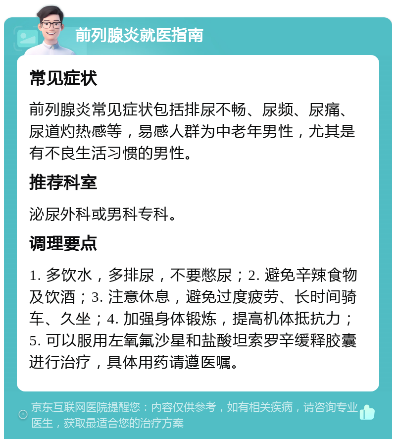 前列腺炎就医指南 常见症状 前列腺炎常见症状包括排尿不畅、尿频、尿痛、尿道灼热感等，易感人群为中老年男性，尤其是有不良生活习惯的男性。 推荐科室 泌尿外科或男科专科。 调理要点 1. 多饮水，多排尿，不要憋尿；2. 避免辛辣食物及饮酒；3. 注意休息，避免过度疲劳、长时间骑车、久坐；4. 加强身体锻炼，提高机体抵抗力；5. 可以服用左氧氟沙星和盐酸坦索罗辛缓释胶囊进行治疗，具体用药请遵医嘱。