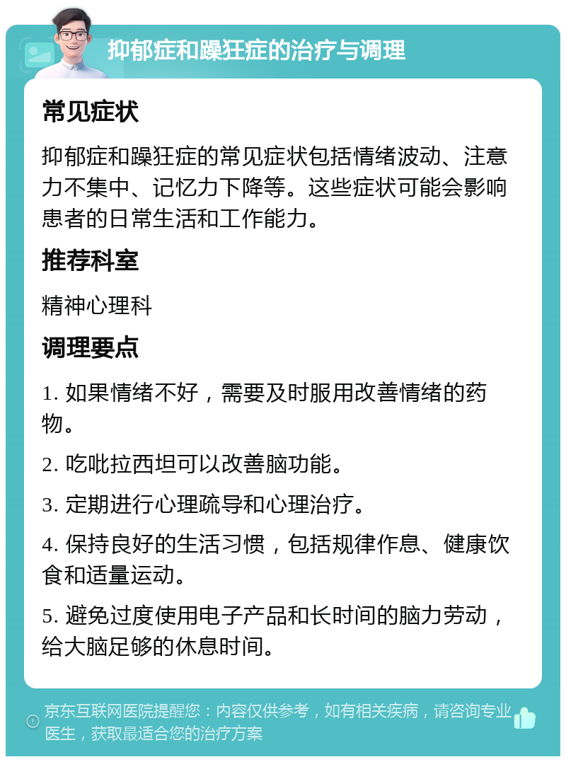 抑郁症和躁狂症的治疗与调理 常见症状 抑郁症和躁狂症的常见症状包括情绪波动、注意力不集中、记忆力下降等。这些症状可能会影响患者的日常生活和工作能力。 推荐科室 精神心理科 调理要点 1. 如果情绪不好，需要及时服用改善情绪的药物。 2. 吃吡拉西坦可以改善脑功能。 3. 定期进行心理疏导和心理治疗。 4. 保持良好的生活习惯，包括规律作息、健康饮食和适量运动。 5. 避免过度使用电子产品和长时间的脑力劳动，给大脑足够的休息时间。