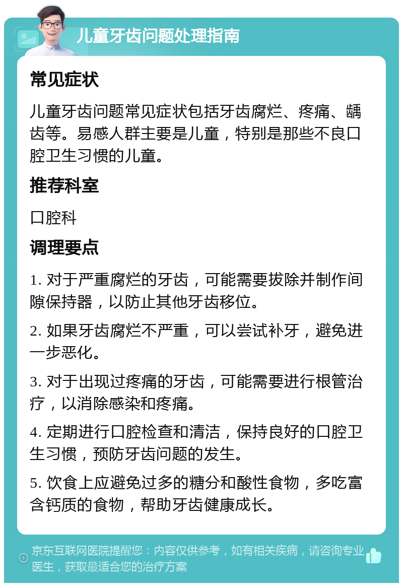 儿童牙齿问题处理指南 常见症状 儿童牙齿问题常见症状包括牙齿腐烂、疼痛、龋齿等。易感人群主要是儿童，特别是那些不良口腔卫生习惯的儿童。 推荐科室 口腔科 调理要点 1. 对于严重腐烂的牙齿，可能需要拔除并制作间隙保持器，以防止其他牙齿移位。 2. 如果牙齿腐烂不严重，可以尝试补牙，避免进一步恶化。 3. 对于出现过疼痛的牙齿，可能需要进行根管治疗，以消除感染和疼痛。 4. 定期进行口腔检查和清洁，保持良好的口腔卫生习惯，预防牙齿问题的发生。 5. 饮食上应避免过多的糖分和酸性食物，多吃富含钙质的食物，帮助牙齿健康成长。