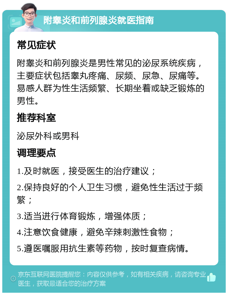 附睾炎和前列腺炎就医指南 常见症状 附睾炎和前列腺炎是男性常见的泌尿系统疾病，主要症状包括睾丸疼痛、尿频、尿急、尿痛等。易感人群为性生活频繁、长期坐着或缺乏锻炼的男性。 推荐科室 泌尿外科或男科 调理要点 1.及时就医，接受医生的治疗建议； 2.保持良好的个人卫生习惯，避免性生活过于频繁； 3.适当进行体育锻炼，增强体质； 4.注意饮食健康，避免辛辣刺激性食物； 5.遵医嘱服用抗生素等药物，按时复查病情。