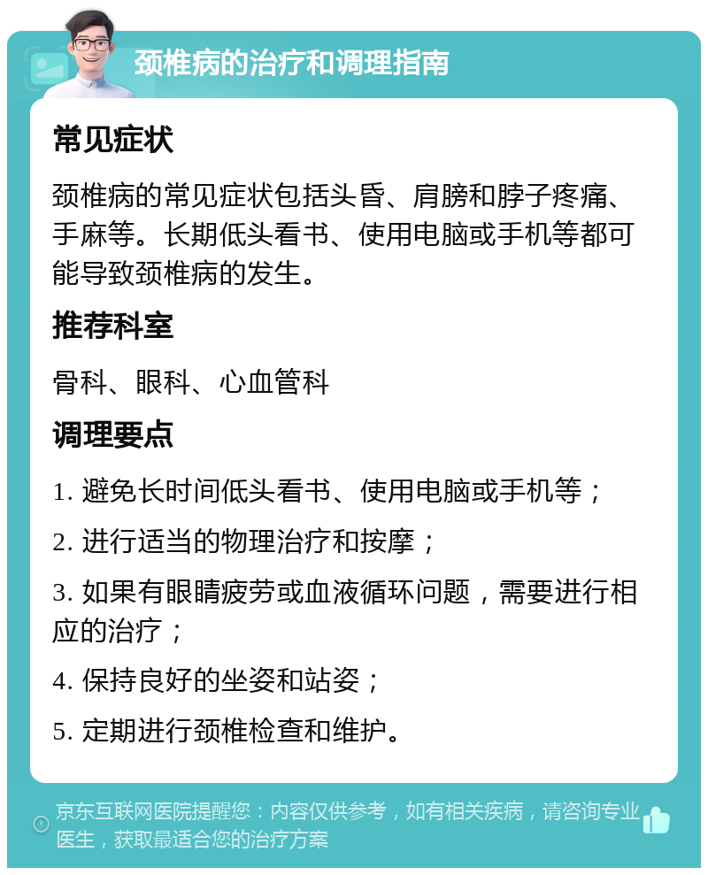 颈椎病的治疗和调理指南 常见症状 颈椎病的常见症状包括头昏、肩膀和脖子疼痛、手麻等。长期低头看书、使用电脑或手机等都可能导致颈椎病的发生。 推荐科室 骨科、眼科、心血管科 调理要点 1. 避免长时间低头看书、使用电脑或手机等； 2. 进行适当的物理治疗和按摩； 3. 如果有眼睛疲劳或血液循环问题，需要进行相应的治疗； 4. 保持良好的坐姿和站姿； 5. 定期进行颈椎检查和维护。