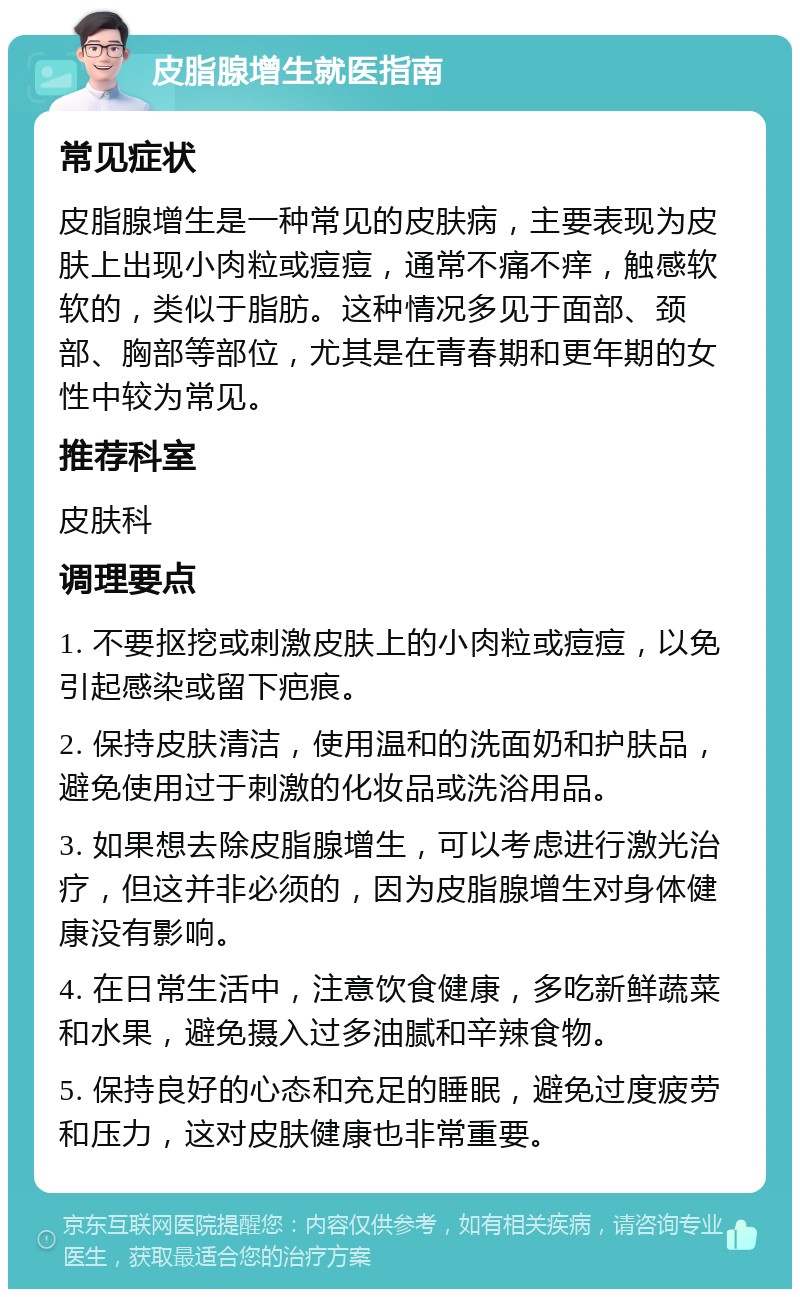 皮脂腺增生就医指南 常见症状 皮脂腺增生是一种常见的皮肤病，主要表现为皮肤上出现小肉粒或痘痘，通常不痛不痒，触感软软的，类似于脂肪。这种情况多见于面部、颈部、胸部等部位，尤其是在青春期和更年期的女性中较为常见。 推荐科室 皮肤科 调理要点 1. 不要抠挖或刺激皮肤上的小肉粒或痘痘，以免引起感染或留下疤痕。 2. 保持皮肤清洁，使用温和的洗面奶和护肤品，避免使用过于刺激的化妆品或洗浴用品。 3. 如果想去除皮脂腺增生，可以考虑进行激光治疗，但这并非必须的，因为皮脂腺增生对身体健康没有影响。 4. 在日常生活中，注意饮食健康，多吃新鲜蔬菜和水果，避免摄入过多油腻和辛辣食物。 5. 保持良好的心态和充足的睡眠，避免过度疲劳和压力，这对皮肤健康也非常重要。