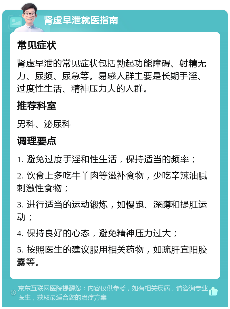 肾虚早泄就医指南 常见症状 肾虚早泄的常见症状包括勃起功能障碍、射精无力、尿频、尿急等。易感人群主要是长期手淫、过度性生活、精神压力大的人群。 推荐科室 男科、泌尿科 调理要点 1. 避免过度手淫和性生活，保持适当的频率； 2. 饮食上多吃牛羊肉等滋补食物，少吃辛辣油腻刺激性食物； 3. 进行适当的运动锻炼，如慢跑、深蹲和提肛运动； 4. 保持良好的心态，避免精神压力过大； 5. 按照医生的建议服用相关药物，如疏肝宜阳胶囊等。