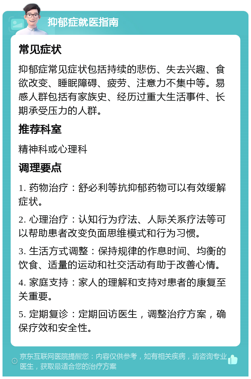 抑郁症就医指南 常见症状 抑郁症常见症状包括持续的悲伤、失去兴趣、食欲改变、睡眠障碍、疲劳、注意力不集中等。易感人群包括有家族史、经历过重大生活事件、长期承受压力的人群。 推荐科室 精神科或心理科 调理要点 1. 药物治疗：舒必利等抗抑郁药物可以有效缓解症状。 2. 心理治疗：认知行为疗法、人际关系疗法等可以帮助患者改变负面思维模式和行为习惯。 3. 生活方式调整：保持规律的作息时间、均衡的饮食、适量的运动和社交活动有助于改善心情。 4. 家庭支持：家人的理解和支持对患者的康复至关重要。 5. 定期复诊：定期回访医生，调整治疗方案，确保疗效和安全性。