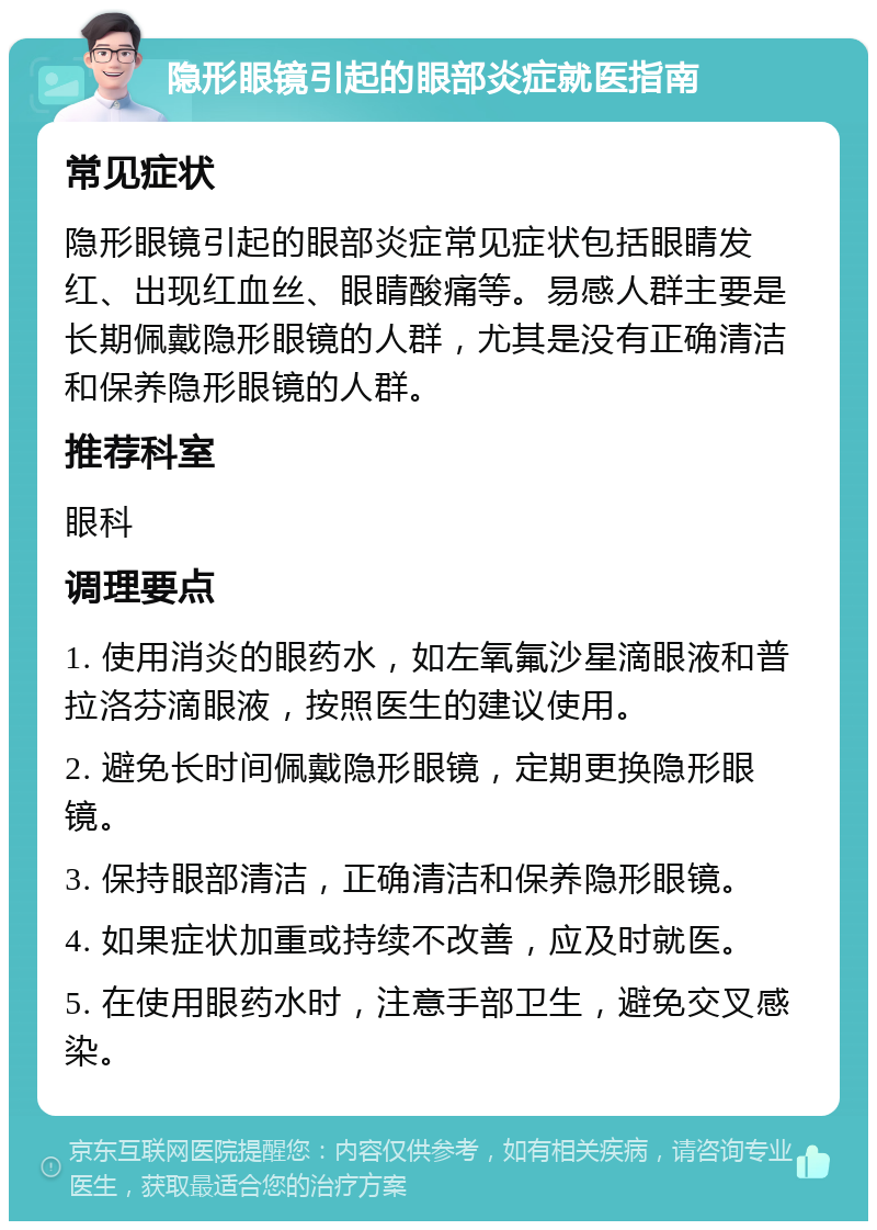 隐形眼镜引起的眼部炎症就医指南 常见症状 隐形眼镜引起的眼部炎症常见症状包括眼睛发红、出现红血丝、眼睛酸痛等。易感人群主要是长期佩戴隐形眼镜的人群，尤其是没有正确清洁和保养隐形眼镜的人群。 推荐科室 眼科 调理要点 1. 使用消炎的眼药水，如左氧氟沙星滴眼液和普拉洛芬滴眼液，按照医生的建议使用。 2. 避免长时间佩戴隐形眼镜，定期更换隐形眼镜。 3. 保持眼部清洁，正确清洁和保养隐形眼镜。 4. 如果症状加重或持续不改善，应及时就医。 5. 在使用眼药水时，注意手部卫生，避免交叉感染。