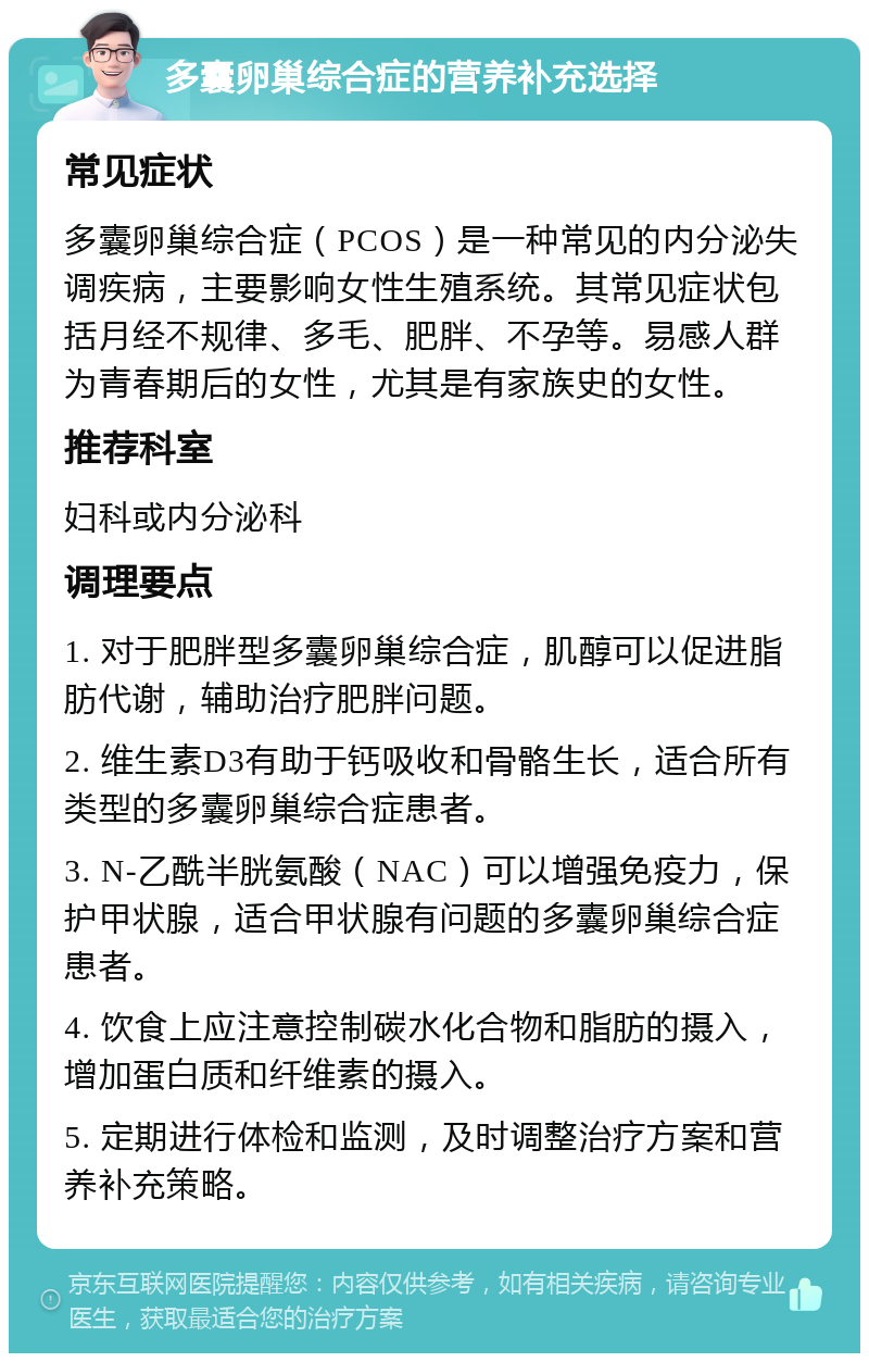 多囊卵巢综合症的营养补充选择 常见症状 多囊卵巢综合症（PCOS）是一种常见的内分泌失调疾病，主要影响女性生殖系统。其常见症状包括月经不规律、多毛、肥胖、不孕等。易感人群为青春期后的女性，尤其是有家族史的女性。 推荐科室 妇科或内分泌科 调理要点 1. 对于肥胖型多囊卵巢综合症，肌醇可以促进脂肪代谢，辅助治疗肥胖问题。 2. 维生素D3有助于钙吸收和骨骼生长，适合所有类型的多囊卵巢综合症患者。 3. N-乙酰半胱氨酸（NAC）可以增强免疫力，保护甲状腺，适合甲状腺有问题的多囊卵巢综合症患者。 4. 饮食上应注意控制碳水化合物和脂肪的摄入，增加蛋白质和纤维素的摄入。 5. 定期进行体检和监测，及时调整治疗方案和营养补充策略。