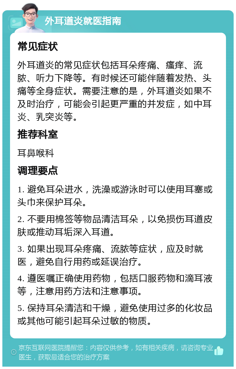 外耳道炎就医指南 常见症状 外耳道炎的常见症状包括耳朵疼痛、瘙痒、流脓、听力下降等。有时候还可能伴随着发热、头痛等全身症状。需要注意的是，外耳道炎如果不及时治疗，可能会引起更严重的并发症，如中耳炎、乳突炎等。 推荐科室 耳鼻喉科 调理要点 1. 避免耳朵进水，洗澡或游泳时可以使用耳塞或头巾来保护耳朵。 2. 不要用棉签等物品清洁耳朵，以免损伤耳道皮肤或推动耳垢深入耳道。 3. 如果出现耳朵疼痛、流脓等症状，应及时就医，避免自行用药或延误治疗。 4. 遵医嘱正确使用药物，包括口服药物和滴耳液等，注意用药方法和注意事项。 5. 保持耳朵清洁和干燥，避免使用过多的化妆品或其他可能引起耳朵过敏的物质。