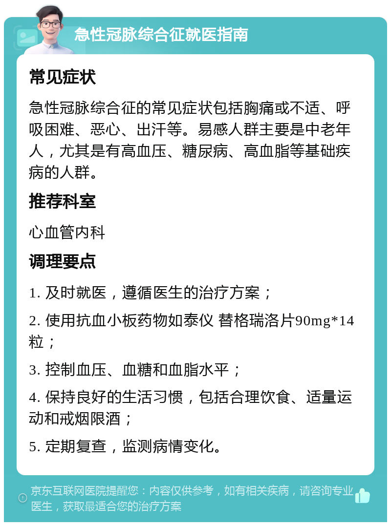 急性冠脉综合征就医指南 常见症状 急性冠脉综合征的常见症状包括胸痛或不适、呼吸困难、恶心、出汗等。易感人群主要是中老年人，尤其是有高血压、糖尿病、高血脂等基础疾病的人群。 推荐科室 心血管内科 调理要点 1. 及时就医，遵循医生的治疗方案； 2. 使用抗血小板药物如泰仪 替格瑞洛片90mg*14粒； 3. 控制血压、血糖和血脂水平； 4. 保持良好的生活习惯，包括合理饮食、适量运动和戒烟限酒； 5. 定期复查，监测病情变化。