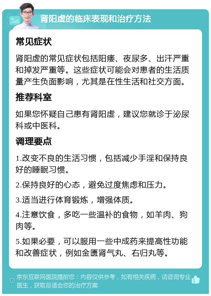 肾阳虚的临床表现和治疗方法 常见症状 肾阳虚的常见症状包括阳痿、夜尿多、出汗严重和掉发严重等。这些症状可能会对患者的生活质量产生负面影响，尤其是在性生活和社交方面。 推荐科室 如果您怀疑自己患有肾阳虚，建议您就诊于泌尿科或中医科。 调理要点 1.改变不良的生活习惯，包括减少手淫和保持良好的睡眠习惯。 2.保持良好的心态，避免过度焦虑和压力。 3.适当进行体育锻炼，增强体质。 4.注意饮食，多吃一些温补的食物，如羊肉、狗肉等。 5.如果必要，可以服用一些中成药来提高性功能和改善症状，例如金匮肾气丸、右归丸等。