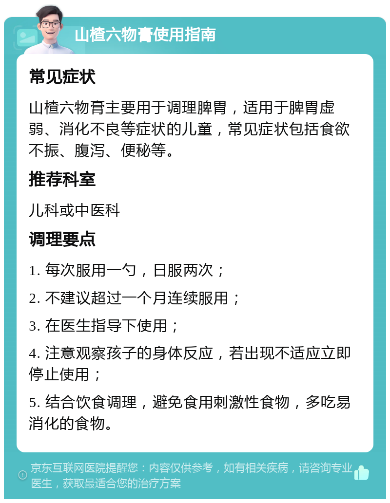 山楂六物膏使用指南 常见症状 山楂六物膏主要用于调理脾胃，适用于脾胃虚弱、消化不良等症状的儿童，常见症状包括食欲不振、腹泻、便秘等。 推荐科室 儿科或中医科 调理要点 1. 每次服用一勺，日服两次； 2. 不建议超过一个月连续服用； 3. 在医生指导下使用； 4. 注意观察孩子的身体反应，若出现不适应立即停止使用； 5. 结合饮食调理，避免食用刺激性食物，多吃易消化的食物。