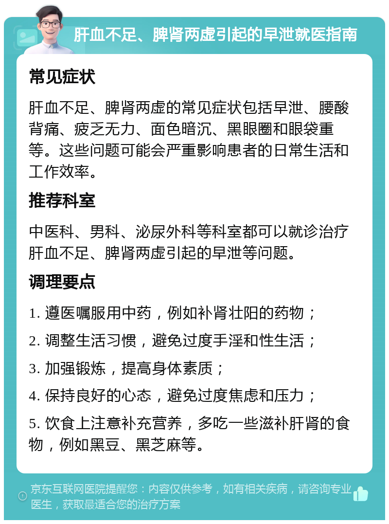 肝血不足、脾肾两虚引起的早泄就医指南 常见症状 肝血不足、脾肾两虚的常见症状包括早泄、腰酸背痛、疲乏无力、面色暗沉、黑眼圈和眼袋重等。这些问题可能会严重影响患者的日常生活和工作效率。 推荐科室 中医科、男科、泌尿外科等科室都可以就诊治疗肝血不足、脾肾两虚引起的早泄等问题。 调理要点 1. 遵医嘱服用中药，例如补肾壮阳的药物； 2. 调整生活习惯，避免过度手淫和性生活； 3. 加强锻炼，提高身体素质； 4. 保持良好的心态，避免过度焦虑和压力； 5. 饮食上注意补充营养，多吃一些滋补肝肾的食物，例如黑豆、黑芝麻等。