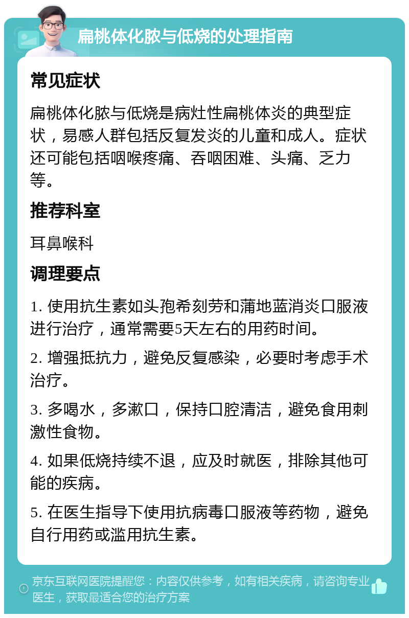 扁桃体化脓与低烧的处理指南 常见症状 扁桃体化脓与低烧是病灶性扁桃体炎的典型症状，易感人群包括反复发炎的儿童和成人。症状还可能包括咽喉疼痛、吞咽困难、头痛、乏力等。 推荐科室 耳鼻喉科 调理要点 1. 使用抗生素如头孢希刻劳和蒲地蓝消炎口服液进行治疗，通常需要5天左右的用药时间。 2. 增强抵抗力，避免反复感染，必要时考虑手术治疗。 3. 多喝水，多漱口，保持口腔清洁，避免食用刺激性食物。 4. 如果低烧持续不退，应及时就医，排除其他可能的疾病。 5. 在医生指导下使用抗病毒口服液等药物，避免自行用药或滥用抗生素。