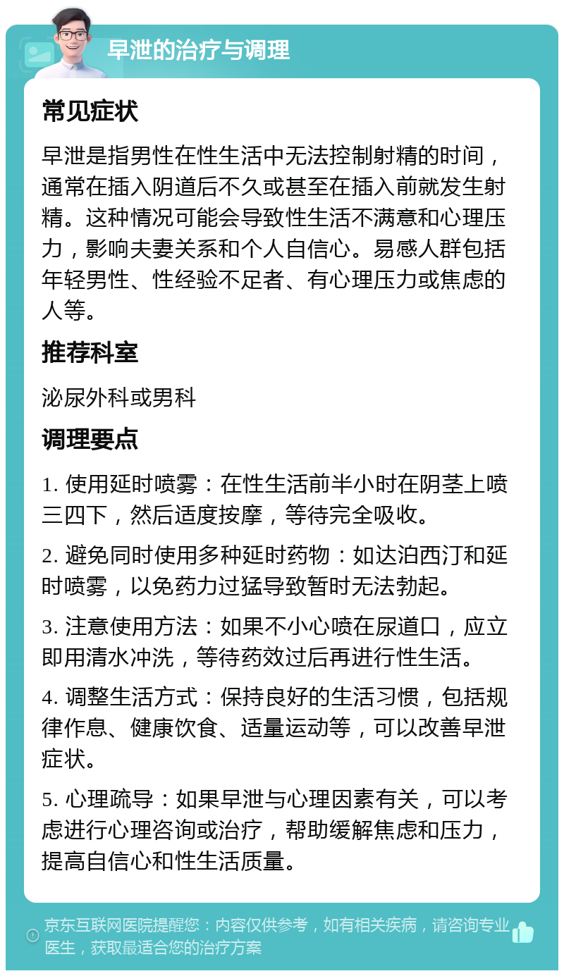 早泄的治疗与调理 常见症状 早泄是指男性在性生活中无法控制射精的时间，通常在插入阴道后不久或甚至在插入前就发生射精。这种情况可能会导致性生活不满意和心理压力，影响夫妻关系和个人自信心。易感人群包括年轻男性、性经验不足者、有心理压力或焦虑的人等。 推荐科室 泌尿外科或男科 调理要点 1. 使用延时喷雾：在性生活前半小时在阴茎上喷三四下，然后适度按摩，等待完全吸收。 2. 避免同时使用多种延时药物：如达泊西汀和延时喷雾，以免药力过猛导致暂时无法勃起。 3. 注意使用方法：如果不小心喷在尿道口，应立即用清水冲洗，等待药效过后再进行性生活。 4. 调整生活方式：保持良好的生活习惯，包括规律作息、健康饮食、适量运动等，可以改善早泄症状。 5. 心理疏导：如果早泄与心理因素有关，可以考虑进行心理咨询或治疗，帮助缓解焦虑和压力，提高自信心和性生活质量。