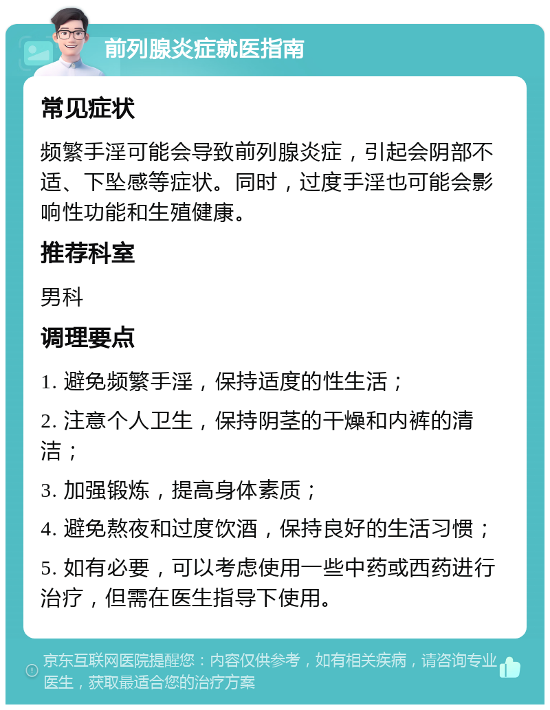 前列腺炎症就医指南 常见症状 频繁手淫可能会导致前列腺炎症，引起会阴部不适、下坠感等症状。同时，过度手淫也可能会影响性功能和生殖健康。 推荐科室 男科 调理要点 1. 避免频繁手淫，保持适度的性生活； 2. 注意个人卫生，保持阴茎的干燥和内裤的清洁； 3. 加强锻炼，提高身体素质； 4. 避免熬夜和过度饮酒，保持良好的生活习惯； 5. 如有必要，可以考虑使用一些中药或西药进行治疗，但需在医生指导下使用。