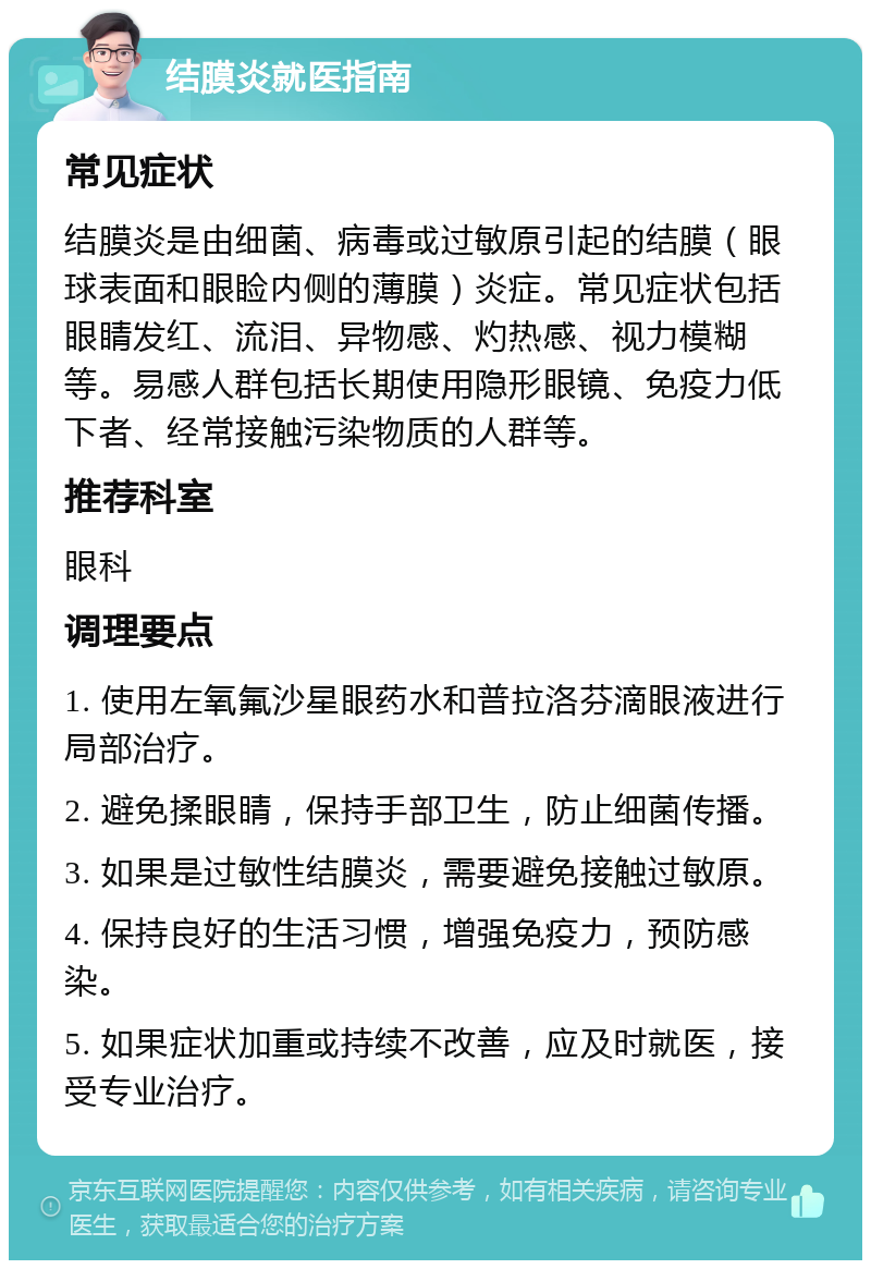 结膜炎就医指南 常见症状 结膜炎是由细菌、病毒或过敏原引起的结膜（眼球表面和眼睑内侧的薄膜）炎症。常见症状包括眼睛发红、流泪、异物感、灼热感、视力模糊等。易感人群包括长期使用隐形眼镜、免疫力低下者、经常接触污染物质的人群等。 推荐科室 眼科 调理要点 1. 使用左氧氟沙星眼药水和普拉洛芬滴眼液进行局部治疗。 2. 避免揉眼睛，保持手部卫生，防止细菌传播。 3. 如果是过敏性结膜炎，需要避免接触过敏原。 4. 保持良好的生活习惯，增强免疫力，预防感染。 5. 如果症状加重或持续不改善，应及时就医，接受专业治疗。