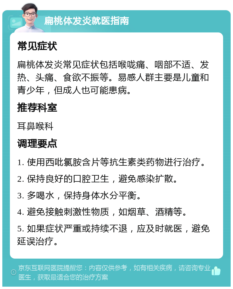 扁桃体发炎就医指南 常见症状 扁桃体发炎常见症状包括喉咙痛、咽部不适、发热、头痛、食欲不振等。易感人群主要是儿童和青少年，但成人也可能患病。 推荐科室 耳鼻喉科 调理要点 1. 使用西吡氯胺含片等抗生素类药物进行治疗。 2. 保持良好的口腔卫生，避免感染扩散。 3. 多喝水，保持身体水分平衡。 4. 避免接触刺激性物质，如烟草、酒精等。 5. 如果症状严重或持续不退，应及时就医，避免延误治疗。