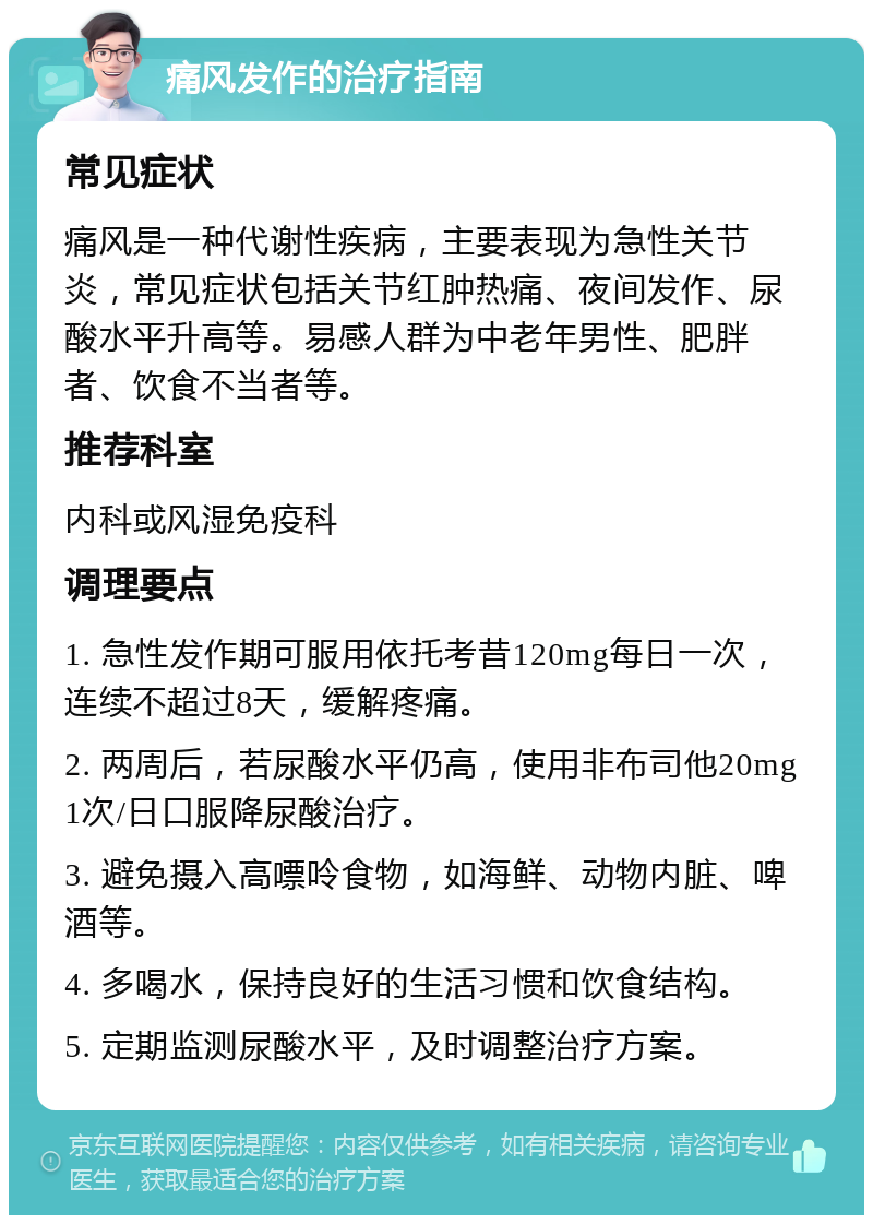 痛风发作的治疗指南 常见症状 痛风是一种代谢性疾病，主要表现为急性关节炎，常见症状包括关节红肿热痛、夜间发作、尿酸水平升高等。易感人群为中老年男性、肥胖者、饮食不当者等。 推荐科室 内科或风湿免疫科 调理要点 1. 急性发作期可服用依托考昔120mg每日一次，连续不超过8天，缓解疼痛。 2. 两周后，若尿酸水平仍高，使用非布司他20mg 1次/日口服降尿酸治疗。 3. 避免摄入高嘌呤食物，如海鲜、动物内脏、啤酒等。 4. 多喝水，保持良好的生活习惯和饮食结构。 5. 定期监测尿酸水平，及时调整治疗方案。