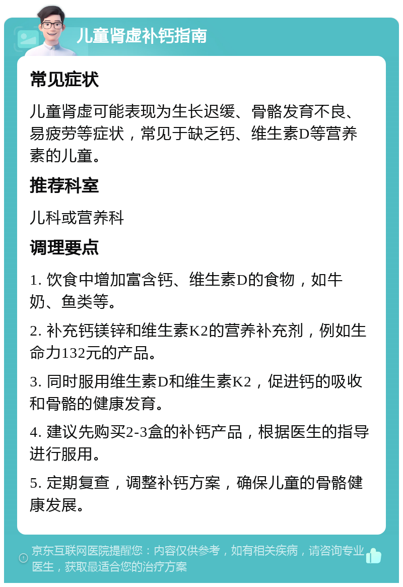 儿童肾虚补钙指南 常见症状 儿童肾虚可能表现为生长迟缓、骨骼发育不良、易疲劳等症状，常见于缺乏钙、维生素D等营养素的儿童。 推荐科室 儿科或营养科 调理要点 1. 饮食中增加富含钙、维生素D的食物，如牛奶、鱼类等。 2. 补充钙镁锌和维生素K2的营养补充剂，例如生命力132元的产品。 3. 同时服用维生素D和维生素K2，促进钙的吸收和骨骼的健康发育。 4. 建议先购买2-3盒的补钙产品，根据医生的指导进行服用。 5. 定期复查，调整补钙方案，确保儿童的骨骼健康发展。