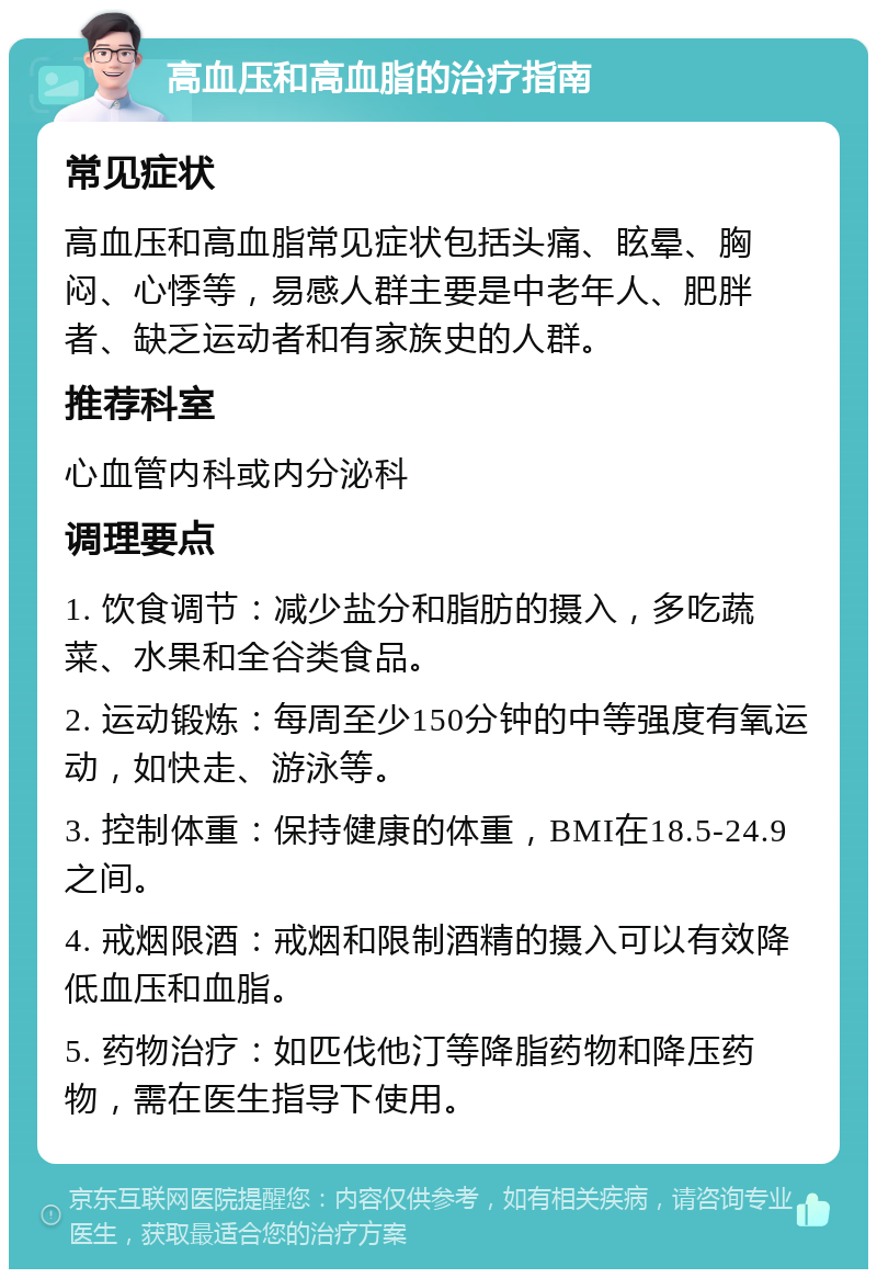 高血压和高血脂的治疗指南 常见症状 高血压和高血脂常见症状包括头痛、眩晕、胸闷、心悸等，易感人群主要是中老年人、肥胖者、缺乏运动者和有家族史的人群。 推荐科室 心血管内科或内分泌科 调理要点 1. 饮食调节：减少盐分和脂肪的摄入，多吃蔬菜、水果和全谷类食品。 2. 运动锻炼：每周至少150分钟的中等强度有氧运动，如快走、游泳等。 3. 控制体重：保持健康的体重，BMI在18.5-24.9之间。 4. 戒烟限酒：戒烟和限制酒精的摄入可以有效降低血压和血脂。 5. 药物治疗：如匹伐他汀等降脂药物和降压药物，需在医生指导下使用。