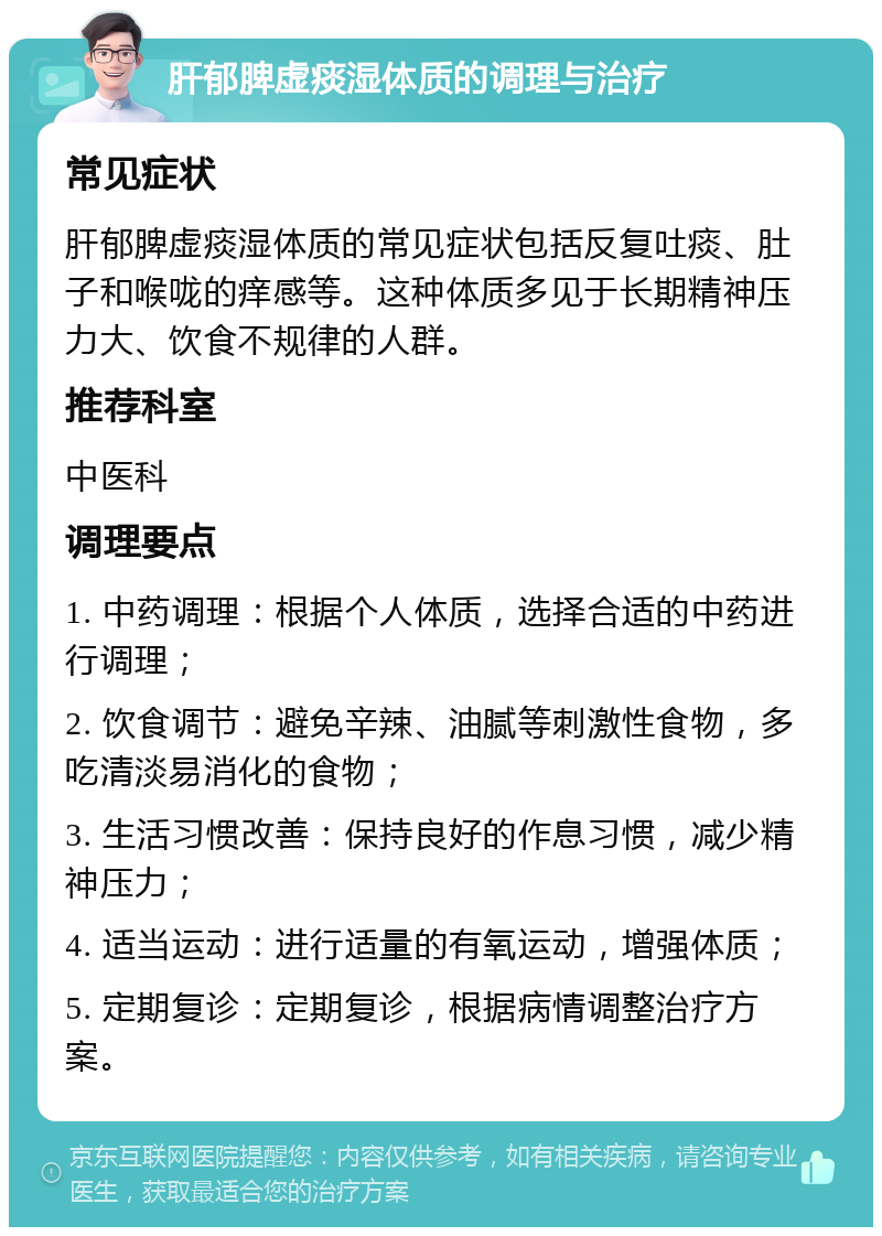 肝郁脾虚痰湿体质的调理与治疗 常见症状 肝郁脾虚痰湿体质的常见症状包括反复吐痰、肚子和喉咙的痒感等。这种体质多见于长期精神压力大、饮食不规律的人群。 推荐科室 中医科 调理要点 1. 中药调理：根据个人体质，选择合适的中药进行调理； 2. 饮食调节：避免辛辣、油腻等刺激性食物，多吃清淡易消化的食物； 3. 生活习惯改善：保持良好的作息习惯，减少精神压力； 4. 适当运动：进行适量的有氧运动，增强体质； 5. 定期复诊：定期复诊，根据病情调整治疗方案。