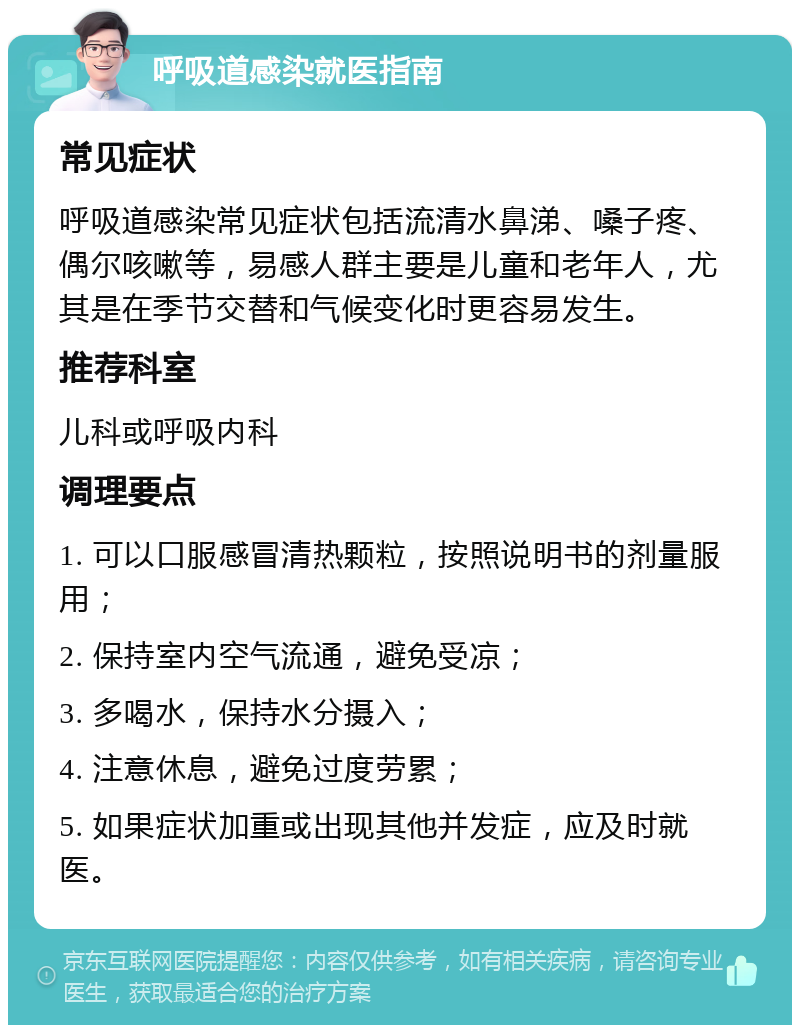 呼吸道感染就医指南 常见症状 呼吸道感染常见症状包括流清水鼻涕、嗓子疼、偶尔咳嗽等，易感人群主要是儿童和老年人，尤其是在季节交替和气候变化时更容易发生。 推荐科室 儿科或呼吸内科 调理要点 1. 可以口服感冒清热颗粒，按照说明书的剂量服用； 2. 保持室内空气流通，避免受凉； 3. 多喝水，保持水分摄入； 4. 注意休息，避免过度劳累； 5. 如果症状加重或出现其他并发症，应及时就医。