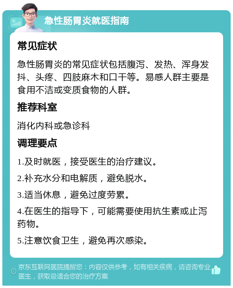 急性肠胃炎就医指南 常见症状 急性肠胃炎的常见症状包括腹泻、发热、浑身发抖、头疼、四肢麻木和口干等。易感人群主要是食用不洁或变质食物的人群。 推荐科室 消化内科或急诊科 调理要点 1.及时就医，接受医生的治疗建议。 2.补充水分和电解质，避免脱水。 3.适当休息，避免过度劳累。 4.在医生的指导下，可能需要使用抗生素或止泻药物。 5.注意饮食卫生，避免再次感染。