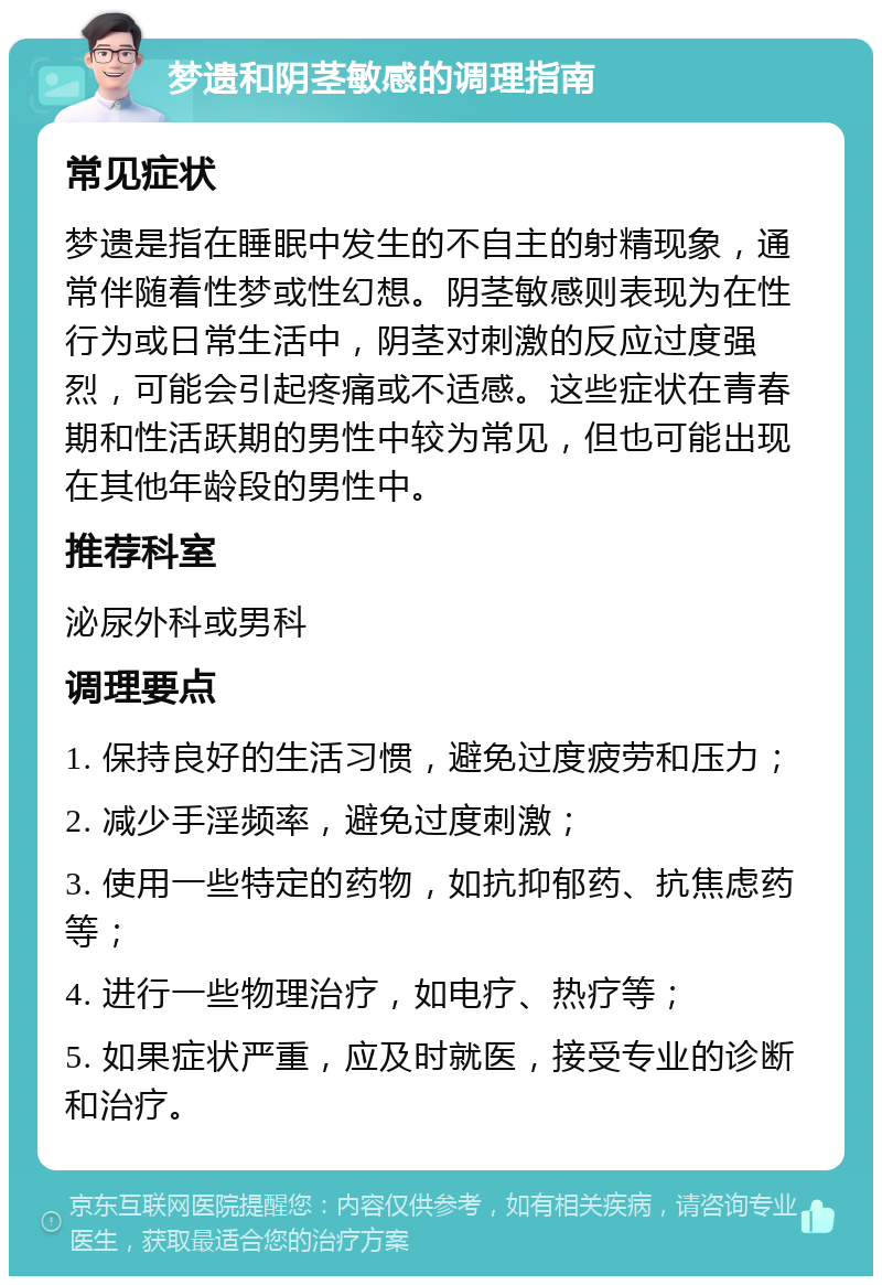 梦遗和阴茎敏感的调理指南 常见症状 梦遗是指在睡眠中发生的不自主的射精现象，通常伴随着性梦或性幻想。阴茎敏感则表现为在性行为或日常生活中，阴茎对刺激的反应过度强烈，可能会引起疼痛或不适感。这些症状在青春期和性活跃期的男性中较为常见，但也可能出现在其他年龄段的男性中。 推荐科室 泌尿外科或男科 调理要点 1. 保持良好的生活习惯，避免过度疲劳和压力； 2. 减少手淫频率，避免过度刺激； 3. 使用一些特定的药物，如抗抑郁药、抗焦虑药等； 4. 进行一些物理治疗，如电疗、热疗等； 5. 如果症状严重，应及时就医，接受专业的诊断和治疗。