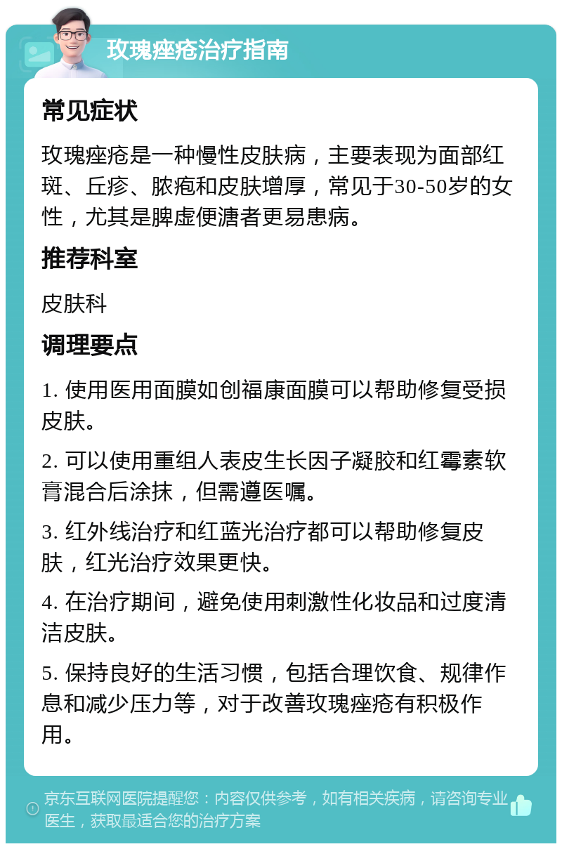 玫瑰痤疮治疗指南 常见症状 玫瑰痤疮是一种慢性皮肤病，主要表现为面部红斑、丘疹、脓疱和皮肤增厚，常见于30-50岁的女性，尤其是脾虚便溏者更易患病。 推荐科室 皮肤科 调理要点 1. 使用医用面膜如创福康面膜可以帮助修复受损皮肤。 2. 可以使用重组人表皮生长因子凝胶和红霉素软膏混合后涂抹，但需遵医嘱。 3. 红外线治疗和红蓝光治疗都可以帮助修复皮肤，红光治疗效果更快。 4. 在治疗期间，避免使用刺激性化妆品和过度清洁皮肤。 5. 保持良好的生活习惯，包括合理饮食、规律作息和减少压力等，对于改善玫瑰痤疮有积极作用。