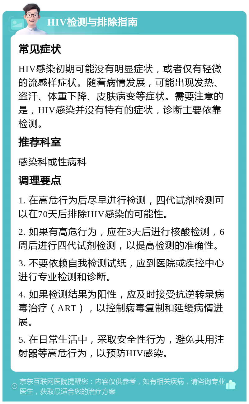 HIV检测与排除指南 常见症状 HIV感染初期可能没有明显症状，或者仅有轻微的流感样症状。随着病情发展，可能出现发热、盗汗、体重下降、皮肤病变等症状。需要注意的是，HIV感染并没有特有的症状，诊断主要依靠检测。 推荐科室 感染科或性病科 调理要点 1. 在高危行为后尽早进行检测，四代试剂检测可以在70天后排除HIV感染的可能性。 2. 如果有高危行为，应在3天后进行核酸检测，6周后进行四代试剂检测，以提高检测的准确性。 3. 不要依赖自我检测试纸，应到医院或疾控中心进行专业检测和诊断。 4. 如果检测结果为阳性，应及时接受抗逆转录病毒治疗（ART），以控制病毒复制和延缓病情进展。 5. 在日常生活中，采取安全性行为，避免共用注射器等高危行为，以预防HIV感染。