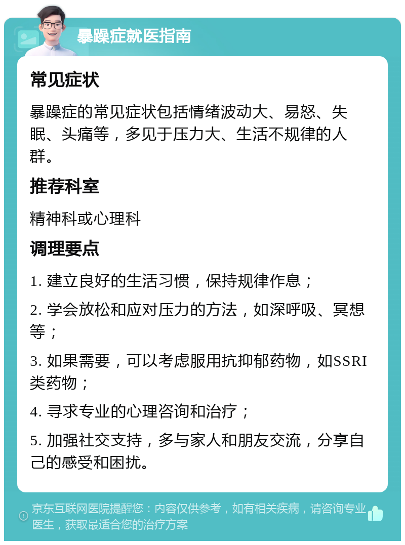 暴躁症就医指南 常见症状 暴躁症的常见症状包括情绪波动大、易怒、失眠、头痛等，多见于压力大、生活不规律的人群。 推荐科室 精神科或心理科 调理要点 1. 建立良好的生活习惯，保持规律作息； 2. 学会放松和应对压力的方法，如深呼吸、冥想等； 3. 如果需要，可以考虑服用抗抑郁药物，如SSRI类药物； 4. 寻求专业的心理咨询和治疗； 5. 加强社交支持，多与家人和朋友交流，分享自己的感受和困扰。