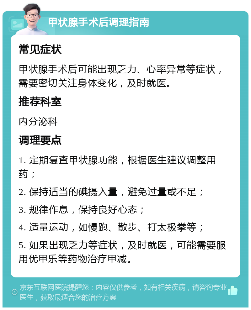 甲状腺手术后调理指南 常见症状 甲状腺手术后可能出现乏力、心率异常等症状，需要密切关注身体变化，及时就医。 推荐科室 内分泌科 调理要点 1. 定期复查甲状腺功能，根据医生建议调整用药； 2. 保持适当的碘摄入量，避免过量或不足； 3. 规律作息，保持良好心态； 4. 适量运动，如慢跑、散步、打太极拳等； 5. 如果出现乏力等症状，及时就医，可能需要服用优甲乐等药物治疗甲减。