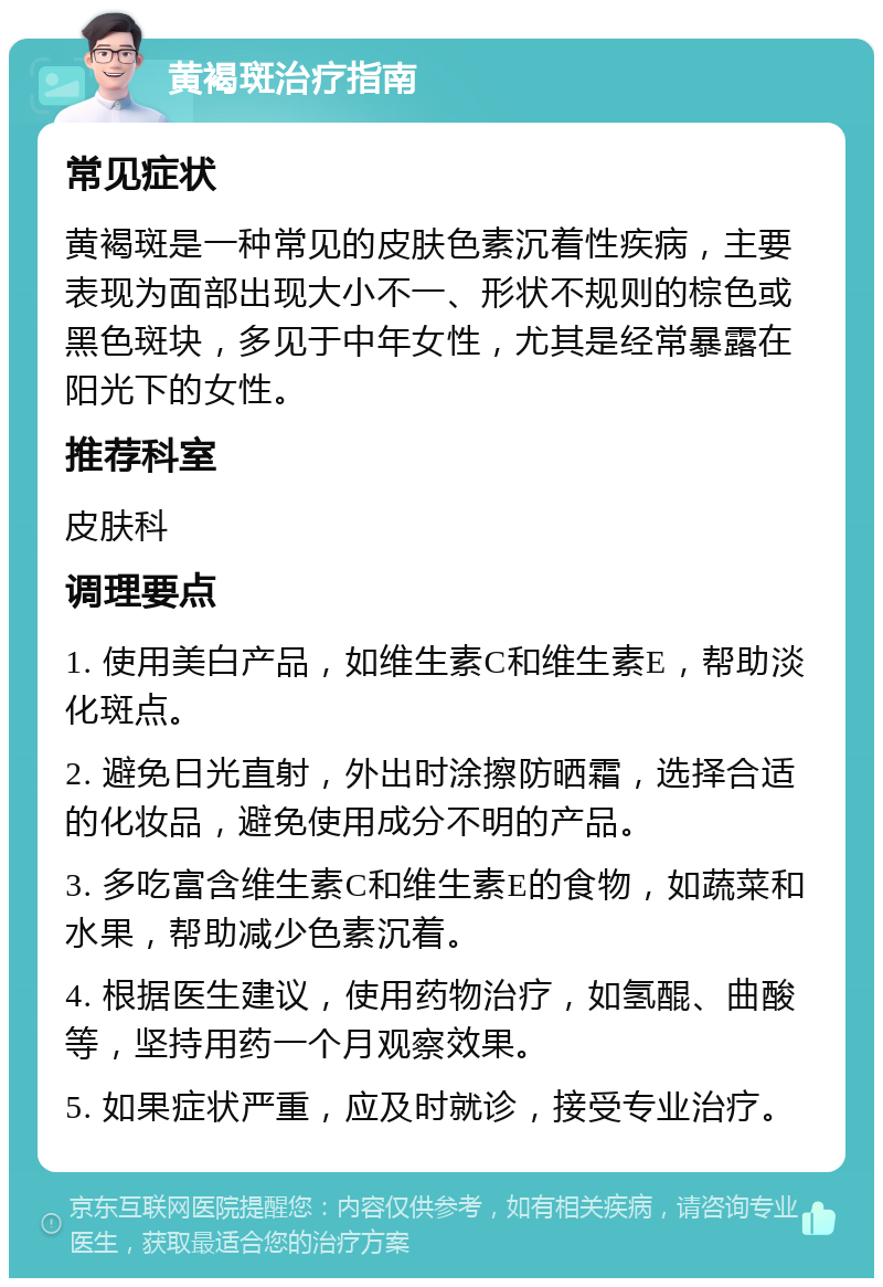 黄褐斑治疗指南 常见症状 黄褐斑是一种常见的皮肤色素沉着性疾病，主要表现为面部出现大小不一、形状不规则的棕色或黑色斑块，多见于中年女性，尤其是经常暴露在阳光下的女性。 推荐科室 皮肤科 调理要点 1. 使用美白产品，如维生素C和维生素E，帮助淡化斑点。 2. 避免日光直射，外出时涂擦防晒霜，选择合适的化妆品，避免使用成分不明的产品。 3. 多吃富含维生素C和维生素E的食物，如蔬菜和水果，帮助减少色素沉着。 4. 根据医生建议，使用药物治疗，如氢醌、曲酸等，坚持用药一个月观察效果。 5. 如果症状严重，应及时就诊，接受专业治疗。