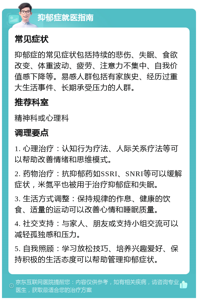 抑郁症就医指南 常见症状 抑郁症的常见症状包括持续的悲伤、失眠、食欲改变、体重波动、疲劳、注意力不集中、自我价值感下降等。易感人群包括有家族史、经历过重大生活事件、长期承受压力的人群。 推荐科室 精神科或心理科 调理要点 1. 心理治疗：认知行为疗法、人际关系疗法等可以帮助改善情绪和思维模式。 2. 药物治疗：抗抑郁药如SSRI、SNRI等可以缓解症状，米氮平也被用于治疗抑郁症和失眠。 3. 生活方式调整：保持规律的作息、健康的饮食、适量的运动可以改善心情和睡眠质量。 4. 社交支持：与家人、朋友或支持小组交流可以减轻孤独感和压力。 5. 自我照顾：学习放松技巧、培养兴趣爱好、保持积极的生活态度可以帮助管理抑郁症状。