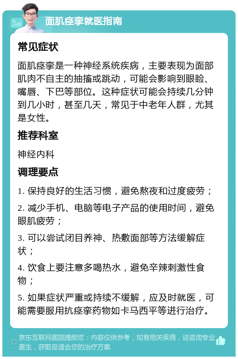 面肌痉挛就医指南 常见症状 面肌痉挛是一种神经系统疾病，主要表现为面部肌肉不自主的抽搐或跳动，可能会影响到眼睑、嘴唇、下巴等部位。这种症状可能会持续几分钟到几小时，甚至几天，常见于中老年人群，尤其是女性。 推荐科室 神经内科 调理要点 1. 保持良好的生活习惯，避免熬夜和过度疲劳； 2. 减少手机、电脑等电子产品的使用时间，避免眼肌疲劳； 3. 可以尝试闭目养神、热敷面部等方法缓解症状； 4. 饮食上要注意多喝热水，避免辛辣刺激性食物； 5. 如果症状严重或持续不缓解，应及时就医，可能需要服用抗痉挛药物如卡马西平等进行治疗。